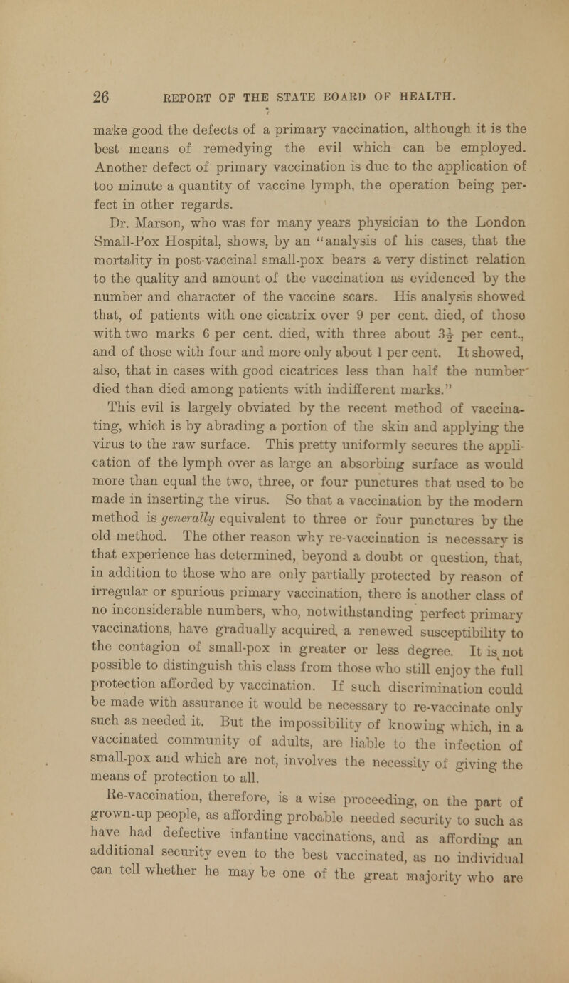 make good the defects of a primary vaccination, although it is the best means of remedying the evil which can be employed. Another defect of primary vaccination is due to the application of too minute a quantity of vaccine lymph, the operation being per- fect in other regards. Dr. Marson, who was for many years physician to the London Small-Pox Hospital, shows, by an analysis of his cases, that the mortality in post-vaccinal small-pox bears a very distinct relation to the quality and amount of the vaccination as evidenced by the number and character of the vaccine scars. His analysis showed that, of patients with one cicatrix over 9 per cent, died, of those with two marks 6 per cent, died, with three about 3£ per cent., and of those with four and more only about 1 per cent. It showed, also, that in cases with good cicatrices less than half the number died than died among patients with indifferent marks. This evil is largely obviated by the recent method of vaccina- ting, which is by abrading a portion of the skin and applying the virus to the raw surface. This pretty uniformly secures the appli- cation of the lymph over as large an absorbing surface as would more than equal the two, three, or four punctures that used to be made in inserting the virus. So that a vaccination by the modern method is generally equivalent to three or four punctures by the old method. The other reason why re-vaccination is necessary is that experience has determined, beyond a doubt or question, that, in addition to those who are only partially protected by reason of irregular or spurious primary vaccination, there is another class of no inconsiderable numbers, who, notwithstanding perfect primary vaccinations, have gradually acquired, a renewed susceptibility to the contagion of small-pox in greater or less degree. It is not possible to distinguish this class from those who still enjoy the full protection afforded by vaccination. If such discrimination could be made with assurance it would be necessary to re-vaccinate only such as needed it. Put the impossibility of knowing which, in a vaccinated community of adults, arc liable to the infection of small-pox and which are not, involves the necessity of giving the means of protection to all. Re-vaccination, therefore, is a wise proceeding, on the part of grown-up people, as affording probable needed security to such as have had defective infantine vaccinations, and as affording an additional security even to the best vaccinated, as no individual can tell whether he may be one of the great majority who are