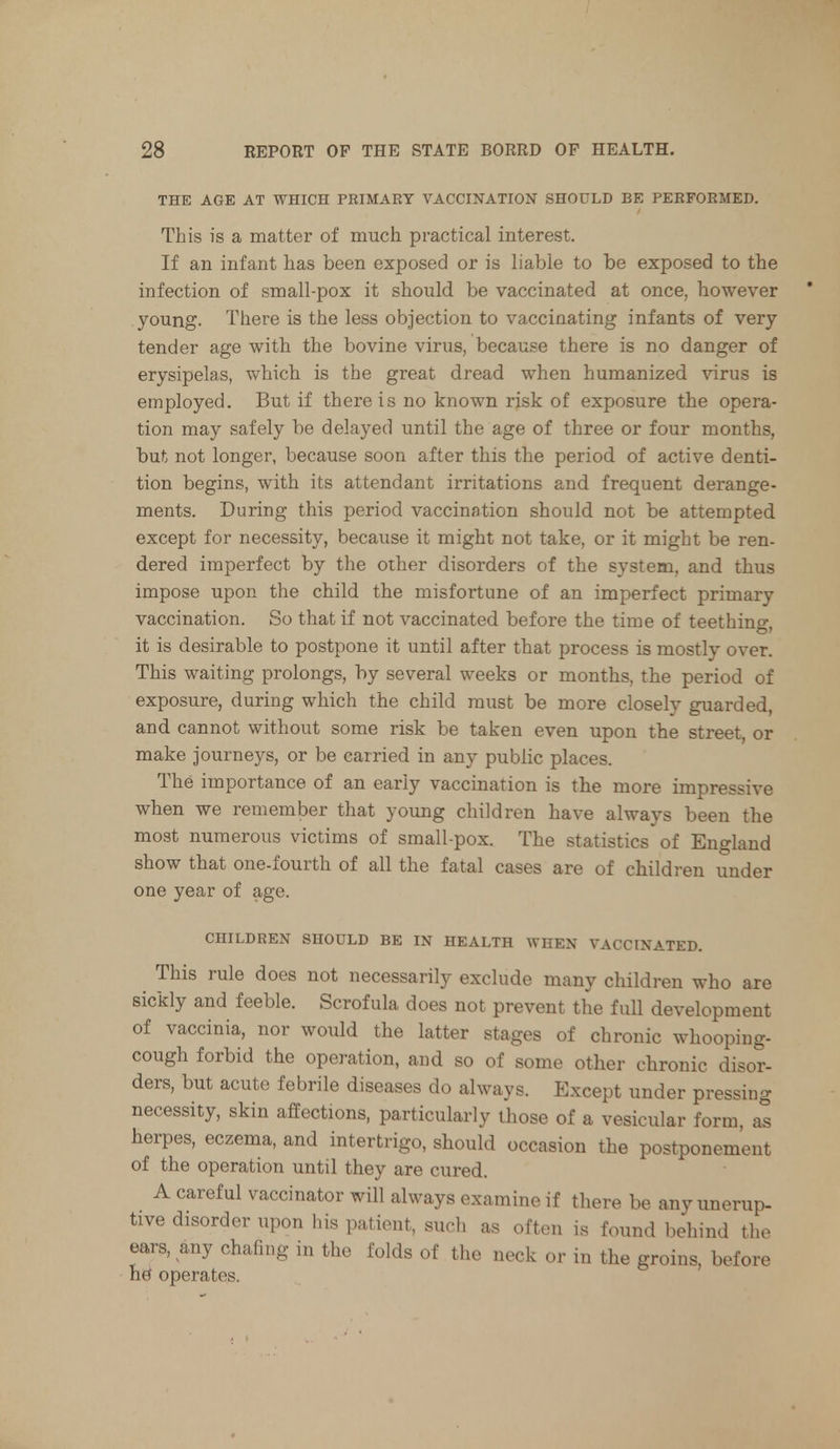 THE AGE AT WHICH PRIMARY VACCINATION SHOULD BE PERFORMED. This is a matter of much practical interest. If an infant has been exposed or is liable to be exposed to the infection of small-pox it should be vaccinated at once, however young. There is the less objection to vaccinating infants of very- tender age with the bovine virus, because there is no danger of erysipelas, which is the great dread when humanized virus is employed. But if there is no known risk of exposure the opera- tion may safely be delayed until the age of three or four months, but not longer, because soon after this the period of active denti- tion begins, with its attendant irritations and frequent derange- ments. During this period vaccination should not be attempted except for necessity, because it might not take, or it might be ren- dered imperfect by the other disorders of the system, and thus impose upon the child the misfortune of an imperfect primary vaccination. So that if not vaccinated before the time of teething, it is desirable to postpone it until after that process is mostly over. This waiting prolongs, by several weeks or months, the period of exposure, during which the child must be more closely guarded, and cannot without some risk be taken even upon the street, or make journeys, or be carried in any public places. The importance of an early vaccination is the more impressive when we remember that young children have always been the most numerous victims of small-pox. The statistics of England show that one-fourth of all the fatal cases are of children under one year of age. CHILDREN SHOULD BE IN HEALTH WHEN VACCINATED. This rule does not necessarily exclude many children who are sickly and feeble. Scrofula does not prevent the full development of vaccinia, nor would the latter stages of chronic whooping- cough forbid the operation, and so of some other chronic disor- ders, but acute febrile diseases do always. Except under pressing necessity, skin affections, particularly those of a vesicular form, as herpes, eczema, and intertrigo, should occasion the postponement of the operation until they are cured. A careful vaccinator will always examine if there be any unerup- tive disorder upon his patient, such as often is found behind the ears, any chafing in the folds of the neck or in the groins, before he1 operates.