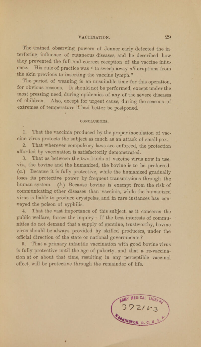 The trained observing powers of Jenner early detected the in- terfering influence of cutaneous diseases, and he described how they prevented the full and correct reception of the vaccine influ- ence. His rule of practice was  to sweep away all eruptions from the skin previous to inserting the vaccine lymph. The period of weaning is an unsuitable time for this operation, for obvious reasons. It should not be performed, except under the most pressing need, during epidemics of any of the severe diseases of children. Also, except for urgent cause, during the seasons of extremes of temperature if had better be postponed. CONCLUSIONS. 1. That the vaccinia produced by the proper inoculation of vac- cine virus protects the subject as much as an attack of small-pox. 2. That wherever compulsory laws are enforced, the protection afforded by vaccination is satisfactorily demonstrated. 3. That as between the two kinds of vaccine virus now in use, viz., the bovine and the humanized, the bovine is to be preferred, (a.) Because it is fully protective, while the humanized gradually loses its protective power by frequent transmissions through the human system, (b.) Because bovine is exempt from the risk of communicating other diseases than vaccinia, while the humanized virus is liable to produce erysipelas, and in rare instances has con- veyed the poison of syphilis. 4. That the vast importance of this subject, as it concerns the public welfare, forces the inquiry : If the best interests of commu- nities do not demand that a supply of genuine, trustworthy, bovine virus should be always provided by skilled producers, under the official direction of the state or national governments ? 5. That a primary infantile vaccination with good bovine virus is fully protective until the age of puberty, and that a re-vaccina- tion at or about that time, resulting in any perceptible vaccinal effect, will be protective through the remainder of life.