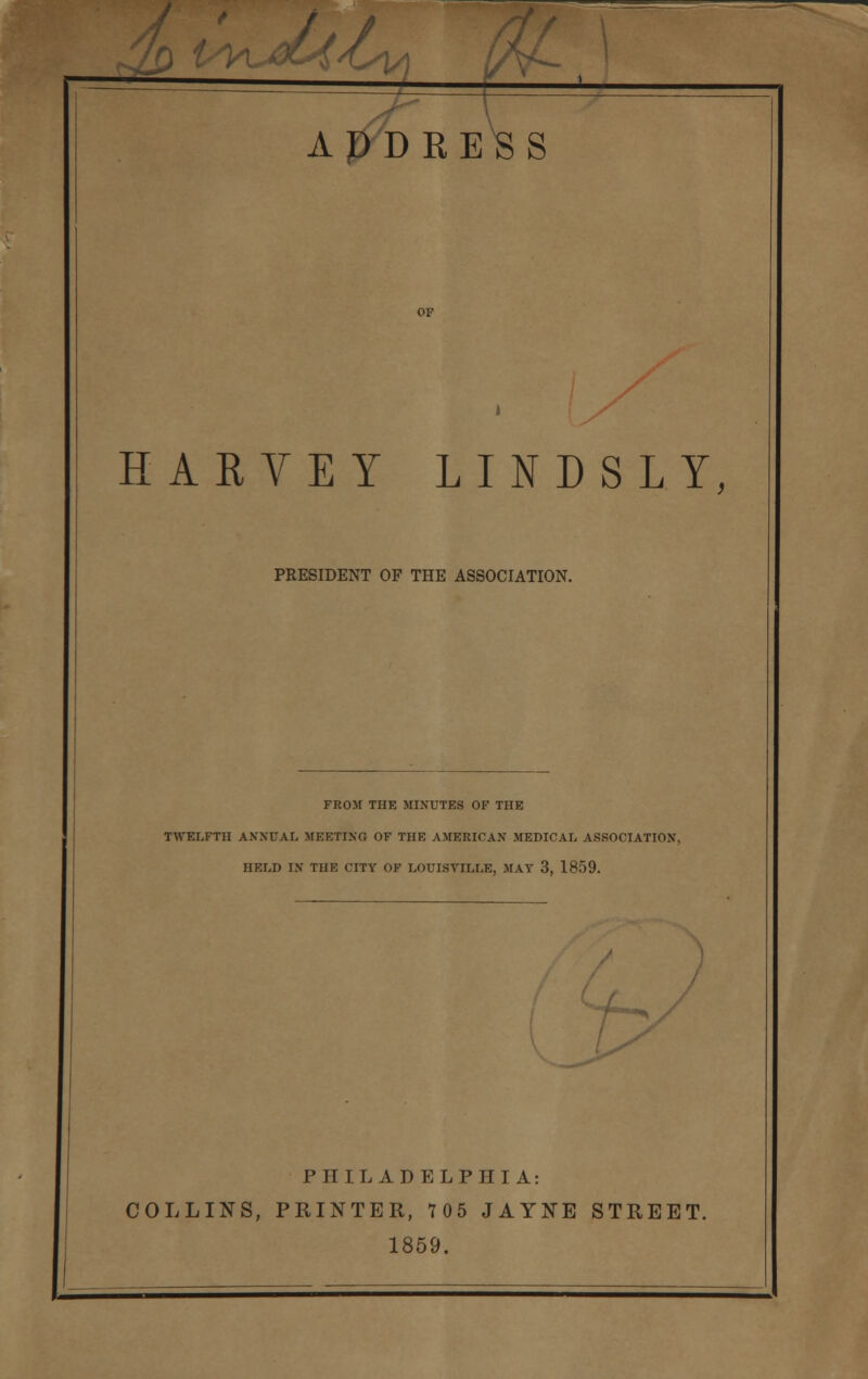 ^J/Cy\ ft, ADDRESS HARVEY LINDSLY, PRESIDENT OF THE ASSOCIATION. FROM THE MINUTES OF THE TWELFTH ANNUAL MEETING OF THE AMERICAN MEDICAL ASSOCIATION, HELD IN THE CITY OF LOUISVILLE, MAY 3, 1859. f? PHILADELPHIA: COLLINS, PRINTER, 705 JAYNE STREET. 1859.