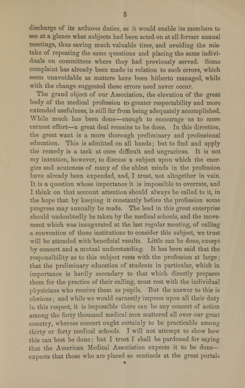 discharge of its arduous duties, as it would enable its members to see at a glance what subjects had been acted on at all former annual meetings, thus saving much valuable time, and avoiding the mis- take of repeating the same questions and placing the same indivi- duals on committees where they had previously served. Some complaint has already been made in relation to such errors, which seem unavoidable as matters have been hitherto managed, while with the change suggested these errors need never occur. The grand object of our Association, the elevation of the great body of the medical profession to greater respectability and more extended usefulness, is still far from being adequately accomplished. While much has been done—enough to encourage us to more earnest effort—a great deal remains to be done. In this direction, the great want is a more thorough preliminary and professional education. This is admitted on all hands; but to find and apply the remedy is a task at once difficult and ungracious. It is not my intention, however, to discuss a subject upon which the ener- gies and acuteness of many of the ablest minds in the profession have already been expended, and, I trust, not altogether in vain. It is a question whose importance it is impossible to overrate, and I think on that account attention should always be called to it, in the hope that by keeping it constantly before the profession some progress may annually be made. The lead in this great enterprise should undoubtedly be taken by the medical schools, and the move- ment which was inaugurated at the last regular meeting, of calling a convention of these institutions to consider this subject, we trust will be attended with beneficial results. Little can be done, except by concert and a mutual understanding. It has been said that the responsibility as to this subject rests with the profession at large; that the preliminary education of students in particular, which in importance is hardly secondary to that which directly prepares them for the practice of their calling, must rest with the individual physicians who receive them as pupils. But the answer to this is obvious; and while we would earnestly impress upon all their duty in this respect, it is impossible there can be any concert of action among the forty thousand medical men scattered all over our great country, whereas concert ought certainly to be practicable among thirty or forty medical schools. I will not attempt to show how this can best be done; but I trust I shall be pardoned for saying that the American Medical Association expects it to be done— expects that those who are placed as sentinels at the great portals