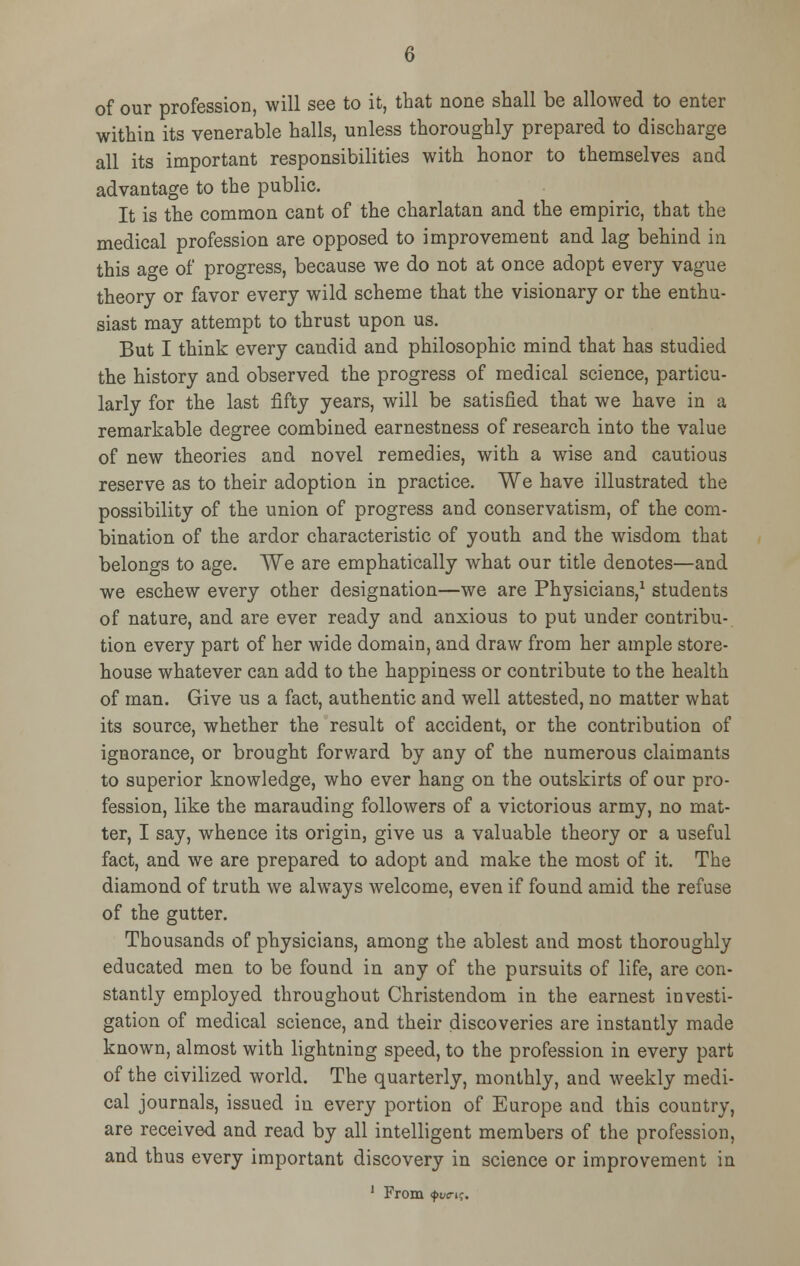 of our profession, will see to it, that none shall be allowed to enter within its venerable halls, unless thoroughly prepared to discharge all its important responsibilities with honor to themselves and advantage to the public. It is the common cant of the charlatan and the empiric, that the medical profession are opposed to improvement and lag behind in this age of progress, because we do not at once adopt every vague theory or favor every wild scheme that the visionary or the enthu- siast may attempt to thrust upon us. But I think every candid and philosophic mind that has studied the history and observed the progress of medical science, particu- larly for the last fifty years, will be satisfied that we have in a remarkable degree combined earnestness of research into the value of new theories and novel remedies, with a wise and cautious reserve as to their adoption in practice. We have illustrated the possibility of the union of progress and conservatism, of the com- bination of the ardor characteristic of youth and the wisdom that belongs to age. We are emphatically what our title denotes—and we eschew every other designation—we are Physicians,1 students of nature, and are ever ready and anxious to put under contribu- tion every part of her wide domain, and draw from her ample store- house whatever can add to the happiness or contribute to the health of man. Give us a fact, authentic and well attested, no matter what its source, whether the result of accident, or the contribution of ignorance, or brought forward by any of the numerous claimants to superior knowledge, who ever hang on the outskirts of our pro- fession, like the marauding followers of a victorious army, no mat- ter, I say, whence its origin, give us a valuable theory or a useful fact, and we are prepared to adopt and make the most of it. The diamond of truth we always welcome, even if found amid the refuse of the gutter. Thousands of physicians, among the ablest and most thoroughly educated men to be found in any of the pursuits of life, are con- stantly employed throughout Christendom in the earnest investi- gation of medical science, and their discoveries are instantly made known, almost with lightning speed, to the profession in every part of the civilized world. The quarterly, monthly, and weekly medi- cal journals, issued in every portion of Europe and this country, are received and read by all intelligent members of the profession, and thus every important discovery in science or improvement in 1 From <$>wtk.