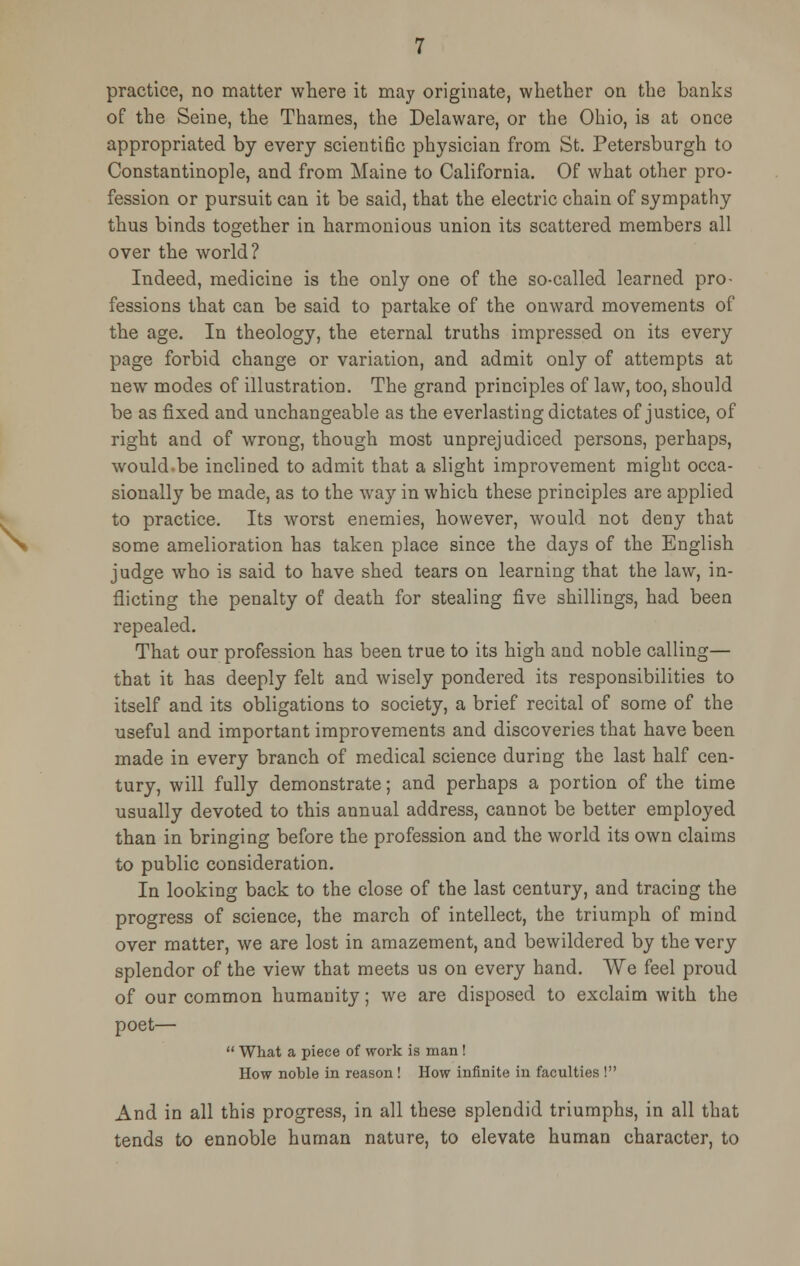 practice, no matter where it may originate, whether on the banks of the Seine, the Thames, the Delaware, or the Ohio, is at once appropriated by every scientific physician from St. Petersburgh to Constantinople, and from Maine to California. Of what other pro- fession or pursuit can it be said, that the electric chain of sympathy thus binds together in harmonious union its scattered members all over the world? Indeed, medicine is the only one of the so-called learned pro- fessions that can be said to partake of the onward movements of the age. In theology, the eternal truths impressed on its every page forbid change or variation, and admit only of attempts at new modes of illustration. The grand principles of law, too, should be as fixed and unchangeable as the everlasting dictates of justice, of right and of wrong, though most unprejudiced persons, perhaps, would-be inclined to admit that a slight improvement might occa- sionally be made, as to the way in which these principles are applied to practice. Its worst enemies, however, would not deny that some amelioration has taken place since the days of the English judge who is said to have shed tears on learning that the law, in- flicting the penalty of death for stealing five shillings, had been repealed. That our profession has been true to its high and noble calling— that it has deeply felt and wisely pondered its responsibilities to itself and its obligations to society, a brief recital of some of the useful and important improvements and discoveries that have been made in every branch of medical science during the last half cen- tury, will fully demonstrate; and perhaps a portion of the time usually devoted to this annual address, cannot be better employed than in bringing before the profession and the world its own claims to public consideration. In looking back to the close of the last century, and tracing the progress of science, the march of intellect, the triumph of mind over matter, we are lost in amazement, and bewildered by the very splendor of the view that meets us on ewery hand. We feel proud of our common humanity; we are disposed to exclaim with the poet—  What a piece of work is man ! How noble in reason ! How infinite in faculties ! And in all this progress, in all these splendid triumphs, in all that tends to ennoble human nature, to elevate human character, to