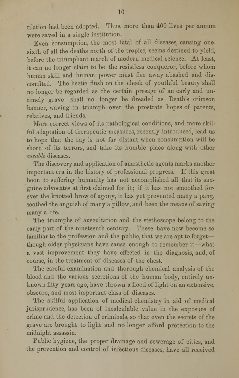 tilation had been adopted. Thus, more than 400 lives per annum were saved in a single institution. Even consumption, the most fatal of all diseases, causing one- sixth of all the deaths north of the tropics, seems destined to yield, before the triumphant march of modern medical science. At least, it can no longer claim to be the resistless conqueror, before whom human skill and human power must flee away abashed and dis- comfited. The hectic flush on the cheek of youthful beauty shall no longer be regarded as the certain presage of an early and un- timely grave—shall no longer be dreaded as Death's crimson banner, waving in triumph over the prostrate hopes of parents, relatives, and friends. More correct views of its pathological conditions, and more skil- ful adaptation of therapeutic measures, recently introduced, lead us to hope that the day is not far distant when consumption will be shorn of its terrors, and take its humble place along with other curable diseases. The discovery and application of anaesthetic agents marks another important era in the history of professional progress. If this great boon to suffering humanity has not accomplished all that its san- guine advocates at first claimed for it; if it has not smoothed for- ever the knotted brow of agony, it has yet prevented many a pang, soothed the anguish of many a pillow, and been the means of saving many a life. The triumphs of auscultation and the stethoscope belong to the early part of the nineteenth century. These have now become so familiar to the profession and the public, that we are apt to forget— though older physicians have cause enough to remember it—what a vast improvement they have effected in the diagnosis, and, of course, in the treatment of diseases of the chest. The careful examination and thorough chemical analysis of the blood and the various secretions of the human body, entirely un- known fifty years ago, have thrown a flood of light on an extensive, obscure, and most important class of diseases. The skilful application of medical chemistry in aid of medical jurisprudence, has been of incalculable value in the exposure of crime and the detection of criminals, so that even the secrets of the grave are brought to light and no longer afford protection to the midnight assassin. Public hygiene, the proper drainage and sewerage of cities, and the prevention and control of infectious diseases, have all received