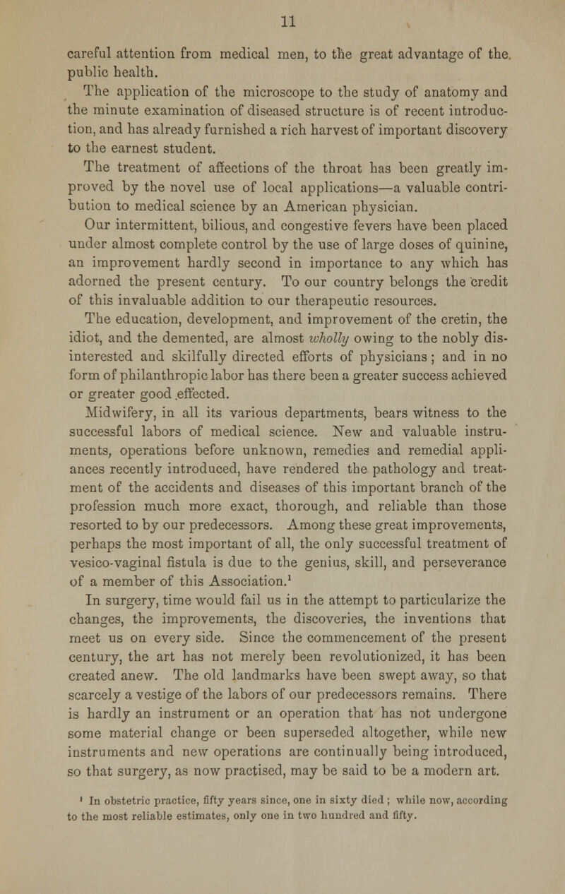 careful attention from medical men, to the great advantage of the. public health. The application of the microscope to the study of anatomy and the minute examination of diseased structure is of recent introduc- tion, and has already furnished a rich harvest of important discovery to the earnest student. The treatment of affections of the throat has been greatly im- proved by the novel use of local applications—a valuable contri- bution to medical science by an American physician. Our intermittent, bilious, and congestive fevers have been placed under almost complete control by the use of large doses of quinine, an improvement hardly second in importance to any Avhich has adorned the present century. To our country belongs the credit of this invaluable addition to our therapeutic resources. The education, development, and improvement of the cretin, the idiot, and the demented, are almost wholly owing to the nobly dis- interested and skilfully directed efforts of physicians; and in no form of philanthropic labor has there been a greater success achieved or greater good .effected. Midwifery, in all its various departments, bears witness to the successful labors of medical science. New and valuable instru- ments, operations before unknown, remedies and remedial appli- ances recently introduced, have rendered the pathology and treat- ment of the accidents and diseases of this important branch of the profession much more exact, thorough, and reliable than those resorted to by our predecessors. Among these great improvements, perhaps the most important of all, the only successful treatment of vesico-vaginal fistula is due to the genius, skill, and perseverance of a member of this Association.1 In surgery, time would fail us in the attempt to particularize the changes, the improvements, the discoveries, the inventions that meet us on every side. Since the commencement of the present century, the art has not merely been revolutionized, it has been created anew. The old landmarks have been swept away, so that scarcely a vestige of the labors of our predecessors remains. There is hardly an instrument or an operation that has not undergone some material change or been superseded altogether, while new instruments and new operations are continually being introduced, so that surgery, as now practised, may be said to be a modern art. 1 In obstetric practice, fifty years since, one in sixty died ; while now, according to the most reliable estimates, only one in two hundred and fifty.