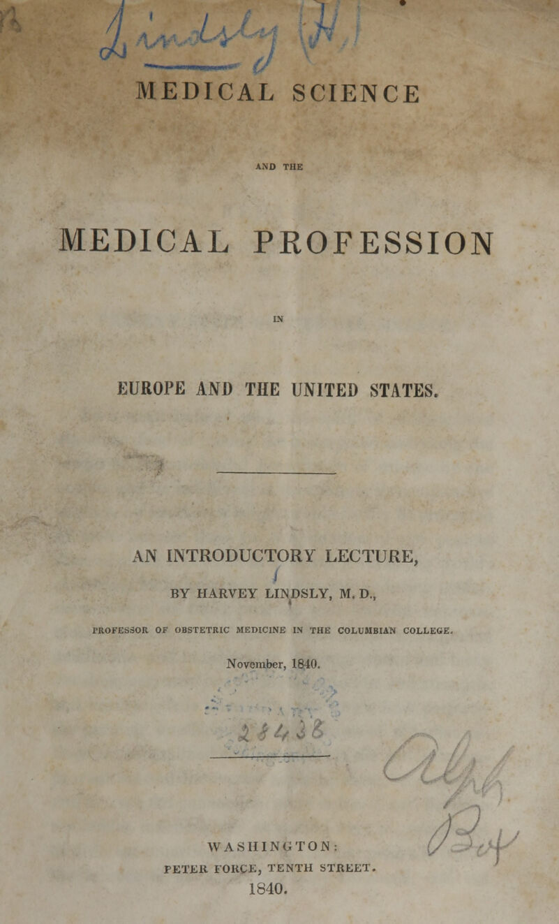 ^ill MEDICAL SCIENCE MEDICAL PROFESSION EUROPE AND THE UNITED STATES. AN INTRODUCTORY LECTURE, BY HARVEY LINDSLY, M. D., i ' ' PROFESSOR OF OBSTETRIC MEDICINE IN THE COLUMBIAN COLLEGE. November, 1840. WASHINGTON: PETER FORCE, TENTH STREET. 1840.