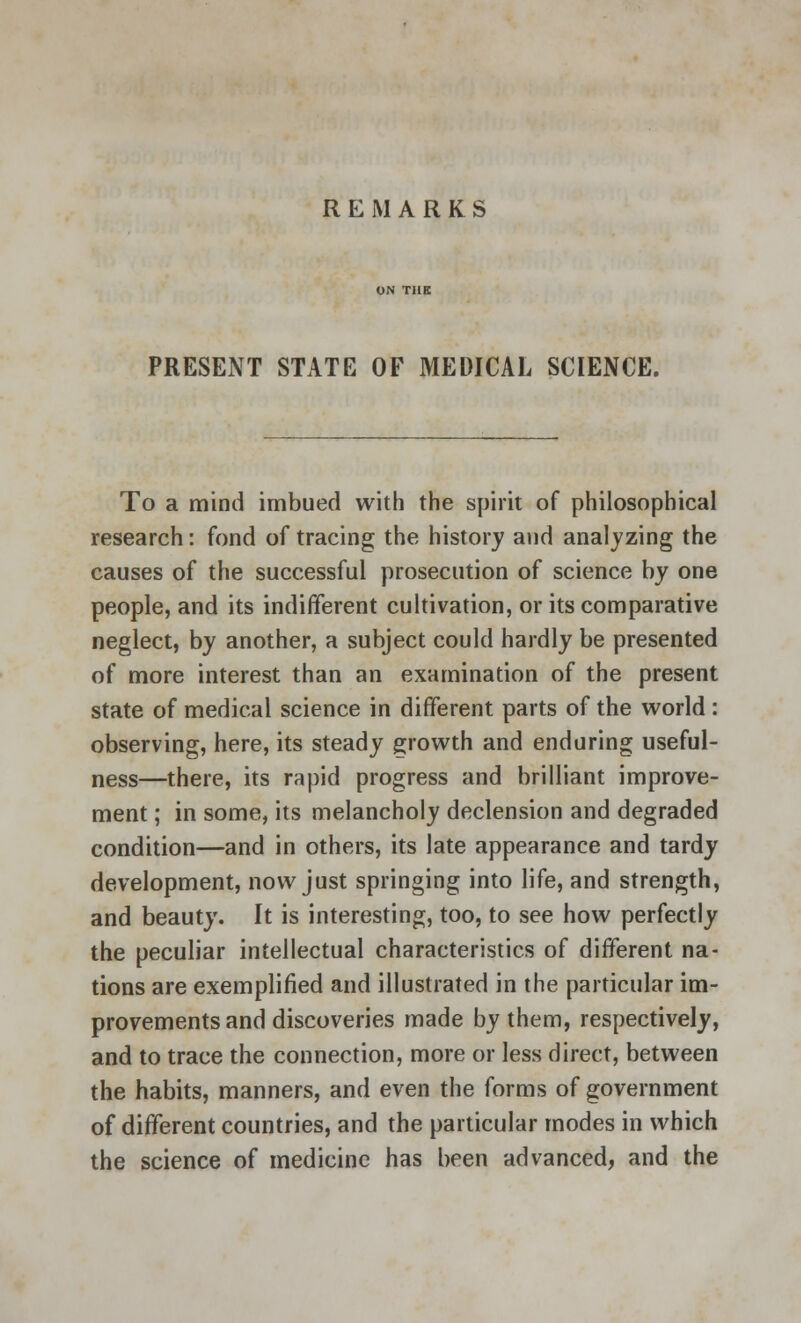 REMARKS PRESENT STATE OF MEDICAL SCIENCE. To a mind imbued with the spirit of philosophical research: fond of tracing the history and analyzing the causes of the successful prosecution of science by one people, and its indifferent cultivation, or its comparative neglect, by another, a subject could hardly be presented of more interest than an examination of the present state of medical science in different parts of the world : observing, here, its steady growth and enduring useful- ness—there, its rapid progress and brilliant improve- ment ; in some, its melancholy declension and degraded condition—and in others, its late appearance and tardy development, now just springing into life, and strength, and beauty. It is interesting, too, to see how perfectly the peculiar intellectual characteristics of different na- tions are exemplified and illustrated in the particular im- provements and discoveries made by them, respectively, and to trace the connection, more or less direct, between the habits, manners, and even the forms of government of different countries, and the particular modes in which the science of medicine has been advanced, and the