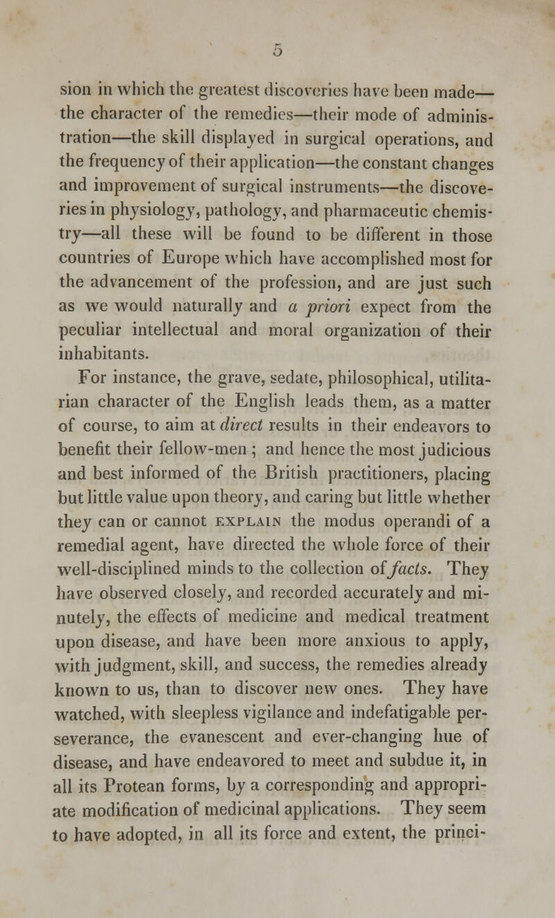 sion in which the greatest discoveries have been made— the character of the remedies—their mode of adminis- tration—the skill displayed in surgical operations, and the frequency of their application—the constant changes and improvement of surgical instruments—the discove- ries in physiology, pathology, and pharmaceutic chemis- try—all these will be found to be different in those countries of Europe which have accomplished most for the advancement of the profession, and are just such as we would naturally and a priori expect from the peculiar intellectual and moral organization of their inhabitants. For instance, the grave, sedate, philosophical, utilita- rian character of the English leads them, as a matter of course, to aim at direct results in their endeavors to benefit their fellow-men ; and hence the most judicious and best informed of the British practitioners, placing but little value upon theory, and caring but little whether they can or cannot explain the modus operandi of a remedial agent, have directed the whole force of their well-disciplined minds to the collection of facts. They have observed closely, and recorded accurately and mi- nutely, the effects of medicine and medical treatment upon disease, and have been more anxious to apply, with judgment, skill, and success, the remedies already known to us, than to discover new ones. They have watched, with sleepless vigilance and indefatigable per- severance, the evanescent and ever-changing hue of disease, and have endeavored to meet and subdue it, in all its Protean forms, by a corresponding and appropri- ate modification of medicinal applications. They seem to have adopted, in all its force and extent, the princi-