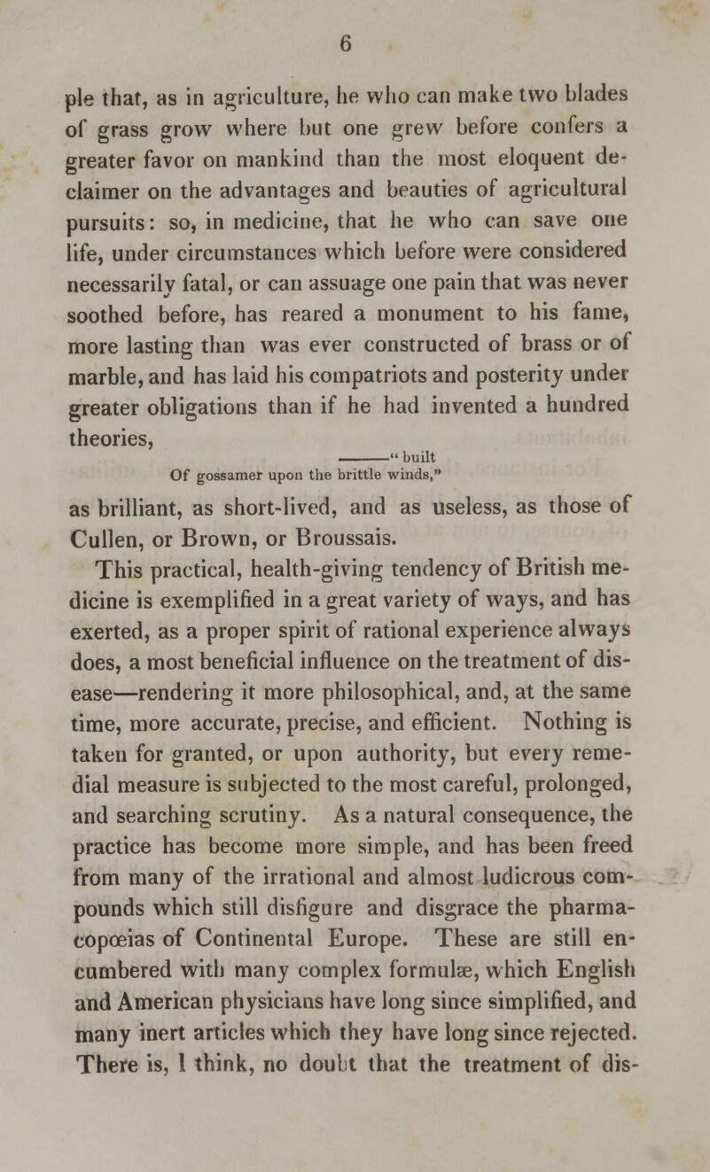 pie that, as in agriculture, lie who can make two blades of grass grow where but one grew before confers a greater favor on mankind than the most eloquent de- claimer on the advantages and beauties of agricultural pursuits: so, in medicine, that he who can save one life, under circumstances which before were considered necessarily fatal, or can assuage one pain that was never soothed before, has reared a monument to his fame, more lasting than was ever constructed of brass or of marble, and has laid his compatriots and posterity under greater obligations than if he had invented a hundred theories, built Of gossamer upon the brittle winds, as brilliant, as short-lived, and as useless, as those of Cullen, or Brown, or Broussais. This practical, health-giving tendency of British me- dicine is exemplified in a great variety of ways, and has exerted, as a proper spirit of rational experience always does, a most beneficial influence on the treatment of dis- ease—rendering it more philosophical, and, at the same time, more accurate, precise, and efficient. Nothing is taken for granted, or upon authority, but every reme- dial measure is subjected to the most careful, prolonged, and searching scrutiny. As a natural consequence, the practice has become more simple, and has been freed from many of the irrational and almost ludicrous com- pounds which still disfigure and disgrace the pharma- copoeias of Continental Europe. These are still en- cumbered with many complex formulae, which English and American physicians have long since simplified, and many inert articles which they have long since rejected. There is, 1 think, no doubt that the treatment of dis-