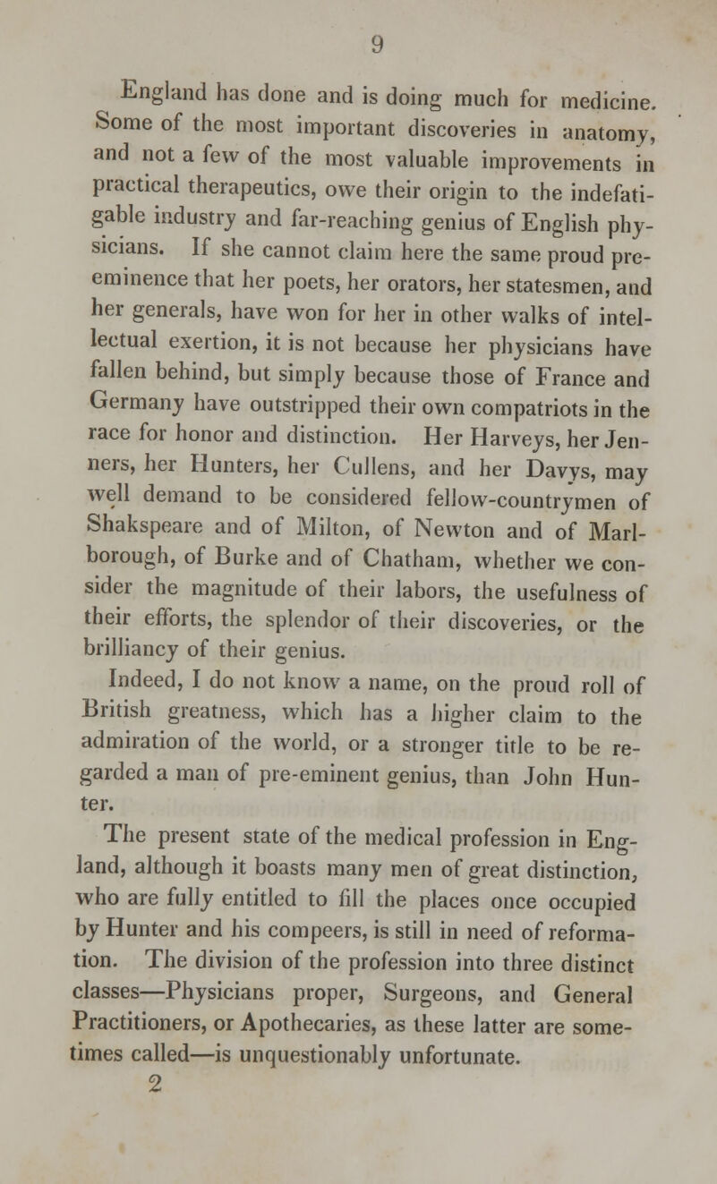 England has done and is doing much for medicine. Some of the most important discoveries in anatomy, and not a few of the most valuable improvements in practical therapeutics, owe their origin to the indefati- gable industry and far-reaching genius of English phy- sicians. If she cannot claim here the same proud pre- eminence that her poets, her orators, her statesmen, and her generals, have won for her in other walks of intel- lectual exertion, it is not because her physicians have fallen behind, but simply because those of France and Germany have outstripped their own compatriots in the race for honor and distinction. Her Harveys, her Jen- ners, her Hunters, her CuJlens, and her Davys, may well demand to be considered fellow-countrymen of Shakspeare and of Milton, of Newton and of Marl- borough, of Burke and of Chatham, whether we con- sider the magnitude of their labors, the usefulness of their efforts, the splendor of their discoveries, or the brilliancy of their genius. Indeed, I do not know a name, on the proud roll of British greatness, which has a higher claim to the admiration of the world, or a stronger title to be re- garded a man of pre-eminent genius, than John Hun- ter. The present state of the medical profession in Eng- land, although it boasts many men of great distinction, who are fully entitled to fill the places once occupied by Hunter and his compeers, is still in need of reforma- tion. The division of the profession into three distinct classes—Physicians proper, Surgeons, and General Practitioners, or Apothecaries, as these latter are some- times called—is unquestionably unfortunate. 2