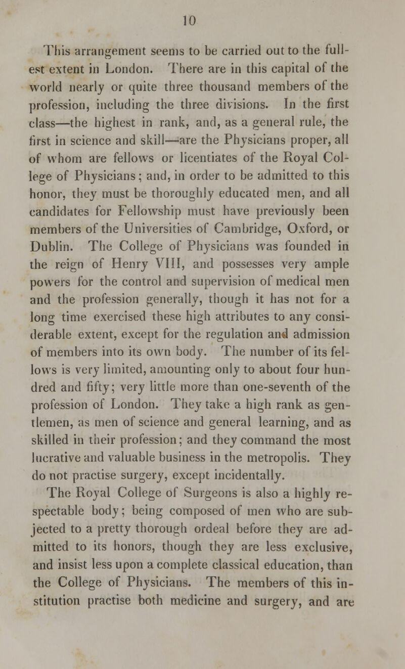 This arrangement seems to be carried out to the full- est extent in London. There are in this capital of the world nearly or quite three thousand members of the profession, including the three divisions. In the first class—the highest in rank, and, as a general rule, the first in science and skill—are the Physicians proper, all of whom are fellows or licentiates of the Royal Col- lege of Physicians; and, in order to be admitted to this honor, they must be thoroughly educated men, and all candidates for Fellowship must have previously been members of the Universities of Cambridge, Oxford, or Dublin. The College of Physicians was founded in the reign of Henry VIII, and possesses very ample powers for the control and supervision of medical men and the profession generally, though it has not for a long time exercised these high attributes to any consi- derable extent, except for the regulation and admission of members into its own body. The number of its fel- lows is very limited, amounting only to about four hun- dred and fifty; very little more than one-seventh of the profession of London. They take a high rank as gen- tlemen, as men of science and general learning, and as skilled in their profession; and they command the most lucrative and valuable business in the metropolis. They do not practise surgery, except incidentally. The Royal College of Surgeons is also a highly re- spectable body; being composed of men who are sub- jected to a pretty thorough ordeal before they are ad- mitted to its honors, though they are less exclusive, and insist less upon a complete classical education, than the College of Physicians. The members of this in- stitution practise both medicine and surgery, and are