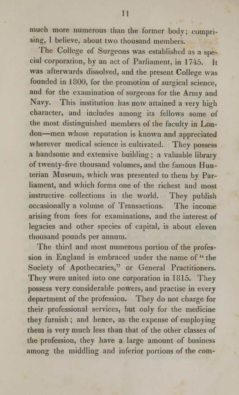 much more numerous than the former body; compri- sing, I believe, about two thousand members. The College of Surgeons was established as a spe- cial corporation, by an act of Parliament, in 1745. It was afterwards dissolved, and the present College was founded in 1800, for the promotion of surgical science, and for the examination of surgeons for the Army and Navy. This institution has now attained a very high character, and includes among its fellows some of the most distinguished members of the faculty in Lon- don—men whose reputation is known and appreciated wherever medical science is cultivated. They possess a handsome and extensive building; a valuable library of twenty-five thousand volumes, and the famous Hun- terian Museum, which was presented to them by Par- liament, and which forms one of the richest and most instructive collections in the world. They publish occasionally a volume of Transactions. The income arising from fees for examinations, and the interest of legacies and other species of capital, is about eleven thousand pounds per annum. The third and most numerous portion of the profes- sion in England is embraced under the name of  the Society of Apothecaries, or General Practitioners. They were united into one corporation in 1815. They possess very considerable powers, and practise in every department of the profession. They do not charge for their professional services, but only for the medicine they furnish ; and hence, as the expense of employing them is very much less than that of the other classes of the profession, they have a large amount of business among the middling and inferior portions of the com-