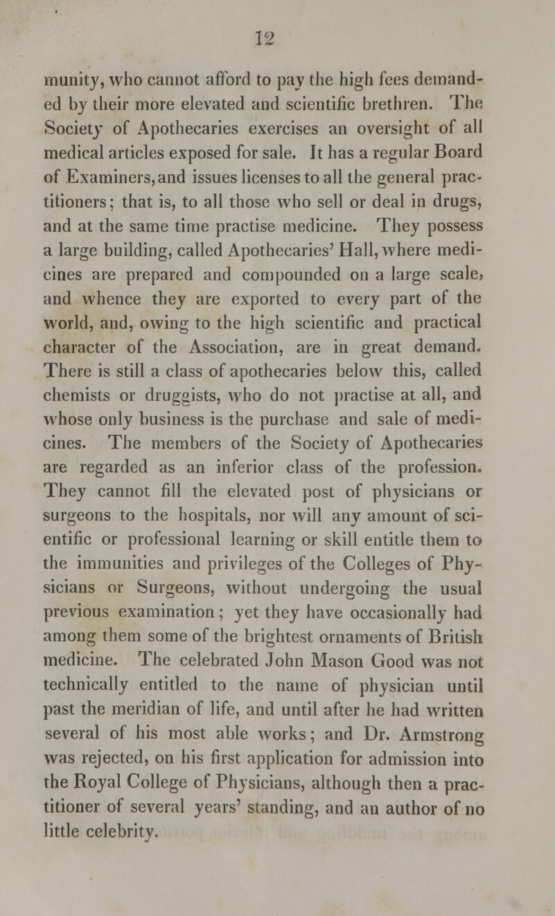 munity, who cannot afford to pay the higli fees demand- ed by their more elevated and scientific brethren. The Society of Apothecaries exercises an oversight of all medical articles exposed for sale. It has a regular Board of Examiners, and issues licenses to all the general prac- titioners; that is, to all those who sell or deal in drugs, and at the same time practise medicine. They possess a large building, called Apothecaries' Hall, where medi- cines are prepared and compounded on a large scale, and whence they are exported to every part of the world, and, owing to the high scientific and practical character of the Association, are in great demand. There is still a class of apothecaries below this, called chemists or druggists, who do not practise at all, and whose only business is the purchase and sale of medi- cines. The members of the Society of Apothecaries are regarded as an inferior class of the profession. They cannot fill the elevated post of physicians or surgeons to the hospitals, nor will any amount of sci- entific or professional learning or skill entitle them to the immunities and privileges of the Colleges of Phy- sicians or Surgeons, without undergoing the usual previous examination; yet they have occasionally had among them some of the brightest ornaments of British medicine. The celebrated John Mason Good was not technically entitled to the name of physician until past the meridian of life, and until after he had written several of his most able works; and Dr. Armstrong was rejected, on his first application for admission into the Royal College of Physicians, although then a prac- titioner of several years' standing, and an author of no little celebrity.