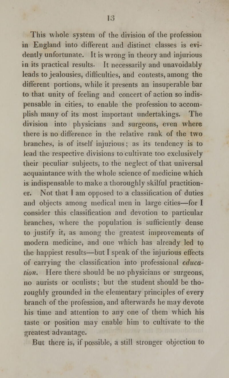 This whole system of the division of the profession in England into different and distinct classes is evi- dently unfortunate. It is wrong in theory and injurious in its practical results- It necessarily and unavoidably leads to jealousies, difficulties, and contests, among the different portions, while it presents an insuperable bar to that unity of feeling and concert of action so indis- pensable in cities, to enable the profession to accom- plish many of its most important undertakings. The division into physicians and surgeons, even where there is no difference in the relative rank of the two branches, is of itself injurious; as its tendency is to lead the respective divisions to cultivate too exclusively their peculiar subjects, to the neglect of that universal acquaintance with the whole science of medicine which is indispensable to make a thoroughly skilful practition- er. Not that I am opposed to a classification of duties and objects among medical men in large cities—for I consider this classification and devotion to particular branches, where the population is sufficiently dense to justify it, as among the greatest improvements of modern medicine, and one which has already led to the happiest results—but I speak of the injurious effects of carrying the classification into professional educa- tion. Here there should be no physicians or surgeons, no aurists or oculists; but the student should be tho- roughly grounded in the elementary principles of every branch of the profession, and afterwards he may devote his time and attention to any one of them which his taste or position may enable him to cultivate to the greatest advantage. But there is, if possible, a still stronger objection to