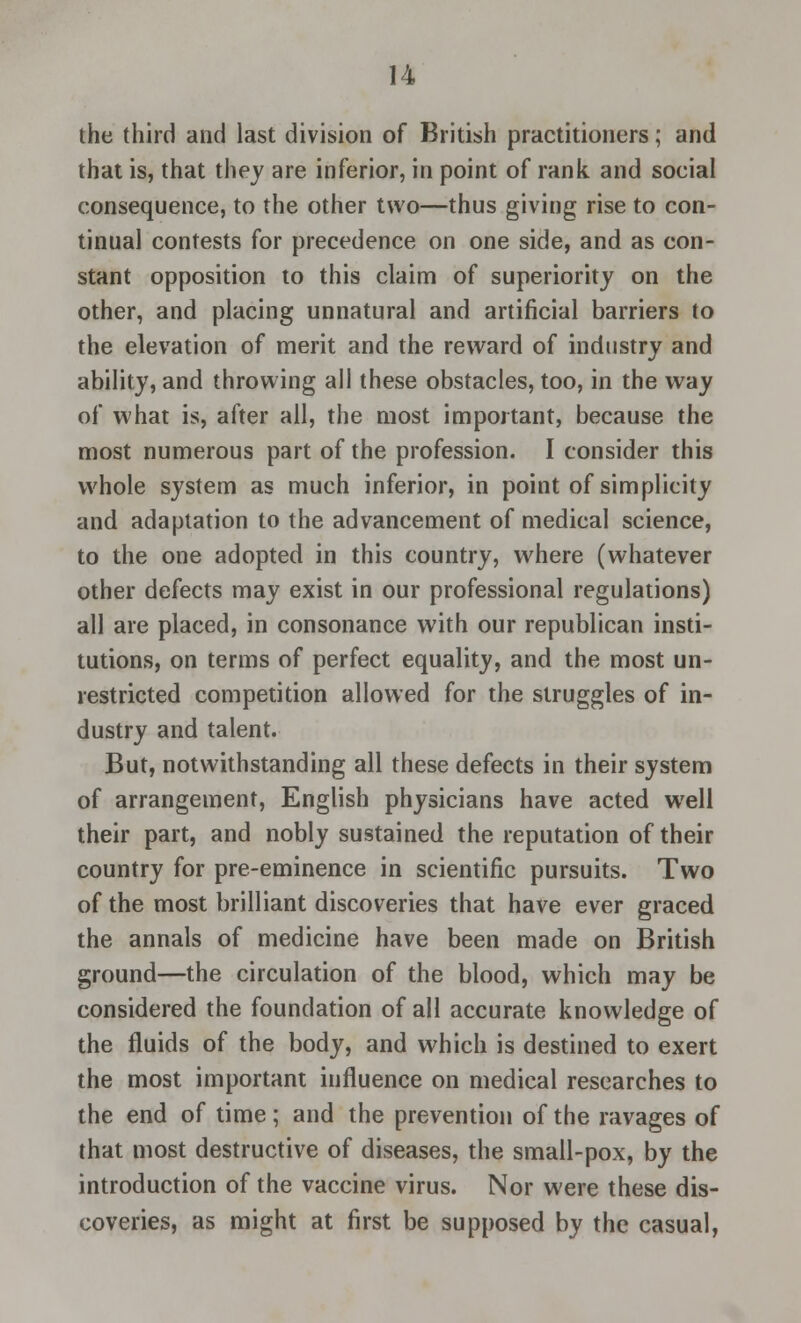 the third and last division of British practitioners; and that is, that they are inferior, in point of rank and social consequence, to the other two—thus giving rise to con- tinual contests for precedence on one side, and as con- stant opposition to this claim of superiority on the other, and placing unnatural and artificial barriers to the elevation of merit and the reward of industry and ability, and throwing all these obstacles, too, in the way of what is, after all, the most important, because the most numerous part of the profession. I consider this whole system as much inferior, in point of simplicity and adaptation to the advancement of medical science, to the one adopted in this country, where (whatever other defects may exist in our professional regulations) all are placed, in consonance with our republican insti- tutions, on terms of perfect equality, and the most un- restricted competition allowed for the struggles of in- dustry and talent. But, notwithstanding all these defects in their system of arrangement, English physicians have acted well their part, and nobly sustained the reputation of their country for pre-eminence in scientific pursuits. Two of the most brilliant discoveries that have ever graced the annals of medicine have been made on British ground—the circulation of the blood, which may be considered the foundation of all accurate knowledge of the fluids of the body, and which is destined to exert the most important influence on medical researches to the end of time; and the prevention of the ravages of that most destructive of diseases, the small-pox, by the introduction of the vaccine virus. Nor were these dis- coveries, as might at first be supposed by the casual,