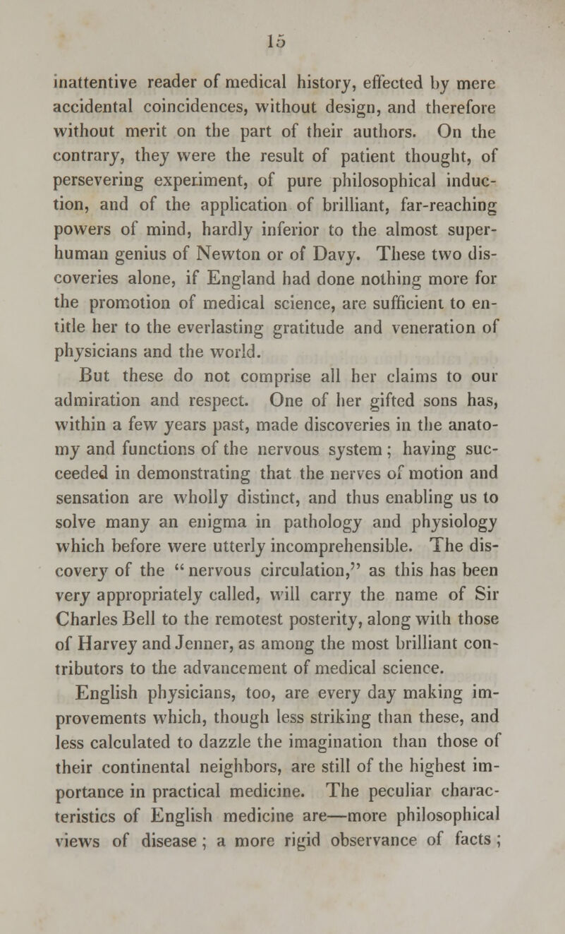 inattentive reader of medical history, effected by mere accidental coincidences, without design, and therefore without merit on the part of their authors. On the contrary, they were the result of patient thought, of persevering experiment, of pure philosophical induc- tion, and of the application of brilliant, far-reaching powers of mind, hardly inferior to the almost super- human genius of Newton or of Davy. These two dis- coveries alone, if England had done nothing more for the promotion of medical science, are sufficient to en- title her to the everlasting gratitude and veneration of physicians and the world. But these do not comprise all her claims to our admiration and respect. One of her gifted sons has, within a few years past, made discoveries in the anato- my and functions of the nervous system; having suc- ceeded in demonstrating that the nerves of motion and sensation are wholly distinct, and thus enabling us to solve many an enigma in pathology and physiology which before were utterly incomprehensible. The dis- covery of the  nervous circulation, as this has been very appropriately called, will carry the name of Sir Charles Bell to the remotest posterity, along with those of Harvey and Jenner, as among the most brilliant con- tributors to the advancement of medical science. English physicians, too, are every day making im- provements which, though less striking than these, and less calculated to dazzle the imagination than those of their continental neighbors, are still of the highest im- portance in practical medicine. The peculiar charac- teristics of English medicine are—more philosophical views of disease; a more rigid observance of facts;