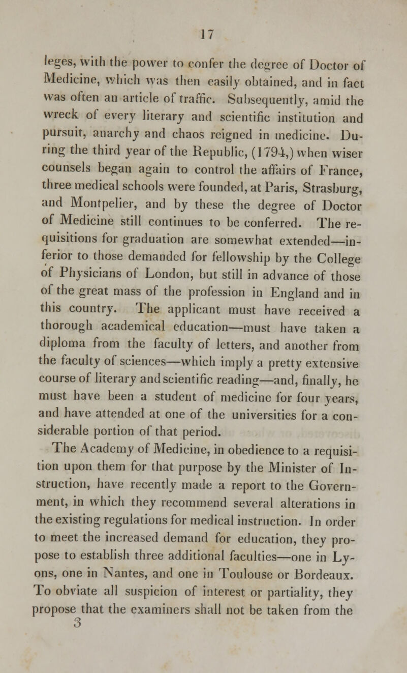 leges, with the power to confer the degree of Doctor of Medicine, which was then easily obtained, and in fact was often an article of traffic. Subsequently, amid the wreck of every literary and scientific institution and pursuit, anarchy and chaos reigned in medicine. Du- ring the third year of the Republic, (1794,) when wiser counsels began again to control the affairs of France, three medical schools were founded, at Paris, Strasburg, and Montpelier, and by these the degree of Doctor of Medicine still continues to be conferred. The re- quisitions for graduation are somewhat extended—in- ferior to those demanded for fellowship by the College of Physicians of London, but still in advance of those of the great mass of the profession in England and in this country. The applicant must have received a thorough academical education—must have taken a diploma from the faculty of letters, and another from the faculty of sciences—which imply a pretty extensive course of literary and scientific reading—and, finally, he must have been a student of medicine for four years, and have attended at one of the universities for a con- siderable portion of that period. The Academy of Medicine, in obedience to a requisi- tion upon them for that purpose by the Minister of In- struction, have recently made a report to the Govern- ment, in which they recommend several alterations in the existing regulations for medical instruction. In order to meet the increased demand for education, they pro- pose to establish three additional faculties—one in Ly- ons, one in Nantes, and one in Toulouse or Bordeaux. To obviate all suspicion of interest or partiality, they propose that the examiners shall not be taken from the 3