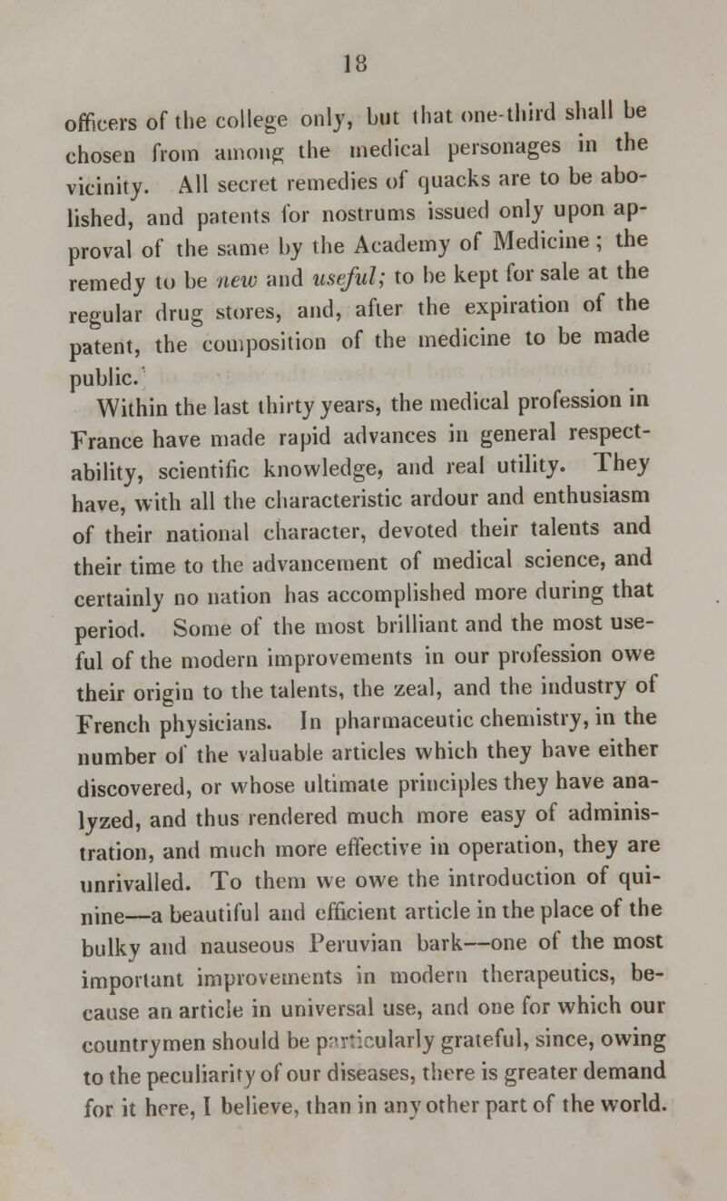 officers of the college only, but that one-third shall be chosen from among the medical personages in the vicinity. All secret remedies of quacks are to be abo- lished, and patents for nostrums issued only upon ap- proval of the same by the Academy of Medicine ; the remedy to be new and useful; to be kept for sale at the regular drug stores, and, after the expiration of the patent, the composition of the medicine to be made public. Within the last thirty years, the medical profession in France have made rapid advances in general respect- ability, scientific knowledge, and real utility. They have, with all the characteristic ardour and enthusiasm of their national character, devoted their talents and their time to the advancement of medical science, and certainly no nation has accomplished more during that period. Some of the most brilliant and the most use- ful of the modern improvements in our profession owe their origin to the talents, the zeal, and the industry of French physicians. In pharmaceutic chemistry, in the number of the valuable articles which they have either discovered, or whose ultimate principles they have ana- lyzed, and thus rendered much more easy of adminis- tration, and much more effective in operation, they are unrivalled. To them we owe the introduction of qui- nine—a beautiful and efficient article in the place of the bulky and nauseous Peruvian bark—one of the most important improvements in modern therapeutics, be- cause an article in universal use, and one for which our countrymen should be particularly grateful, since, owing to the peculiarity of our diseases, there is greater demand for it here, I believe, than in any other part of the world.