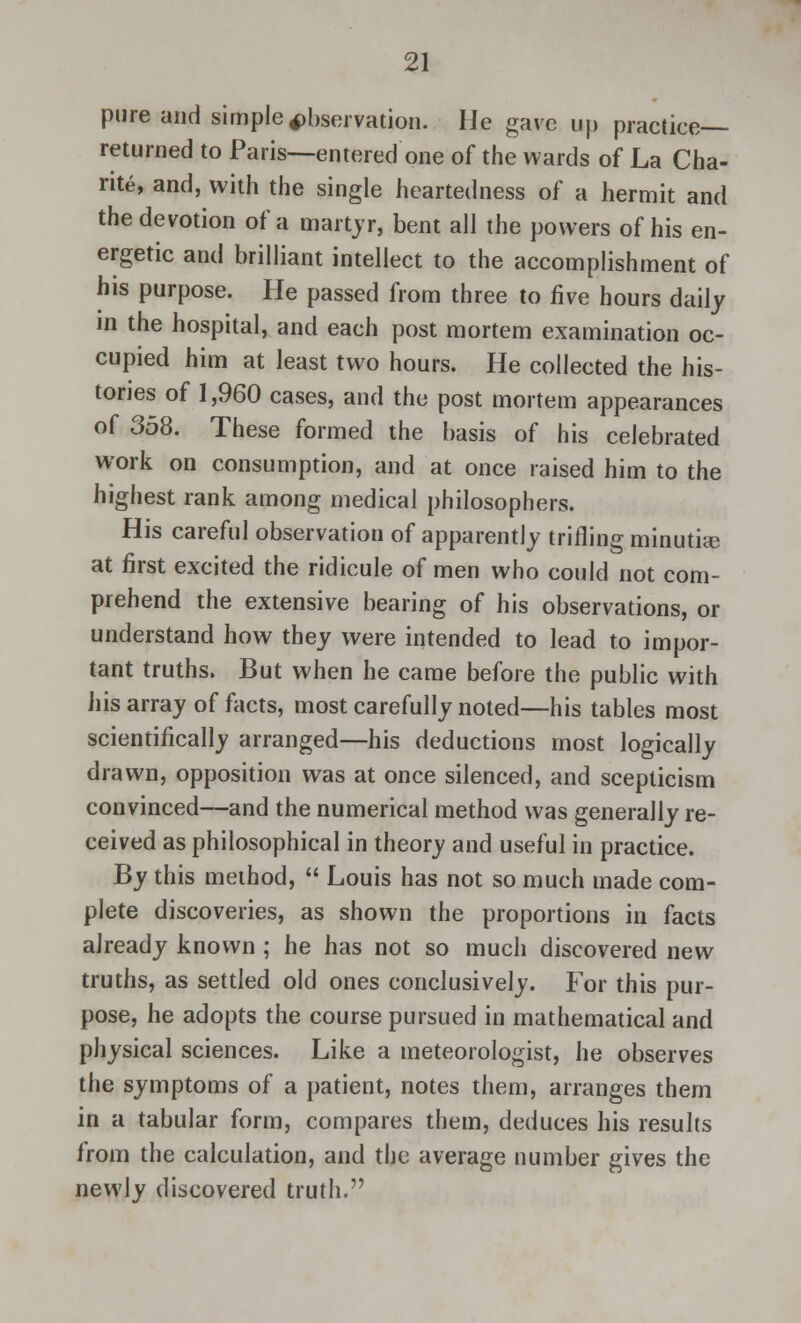 pure and simple observation. He gave up practice- returned to Paris—entered one of the wards of La Cha- nte, and, with the single heartedness of a hermit and the devotion of a martyr, bent all the powers of his en- ergetic and brilliant intellect to the accomplishment of his purpose. He passed from three to five hours daily in the hospital, and each post mortem examination oc- cupied him at least two hours. He collected the his- tories of 1,960 cases, and the post mortem appearances of 358. These formed the basis of his celebrated work on consumption, and at once raised him to the highest rank among medical philosophers. His careful observation of apparently trifling minutiae at first excited the ridicule of men who could not com- prehend the extensive bearing of his observations, or understand how they were intended to lead to impor- tant truths. But when he came before the public with his array of facts, most carefully noted—his tables most scientifically arranged—his deductions most logically drawn, opposition was at once silenced, and scepticism convinced—and the numerical method was generally re- ceived as philosophical in theory and useful in practice. By this method,  Louis has not so much made com- plete discoveries, as shown the proportions in facts already known ; he has not so much discovered new truths, as settled old ones conclusively. For this pur- pose, he adopts the course pursued in mathematical and physical sciences. Like a meteorologist, he observes the symptoms of a patient, notes them, arranges them in a tabular form, compares them, deduces his results from the calculation, and the average number gives the newly discovered truth.