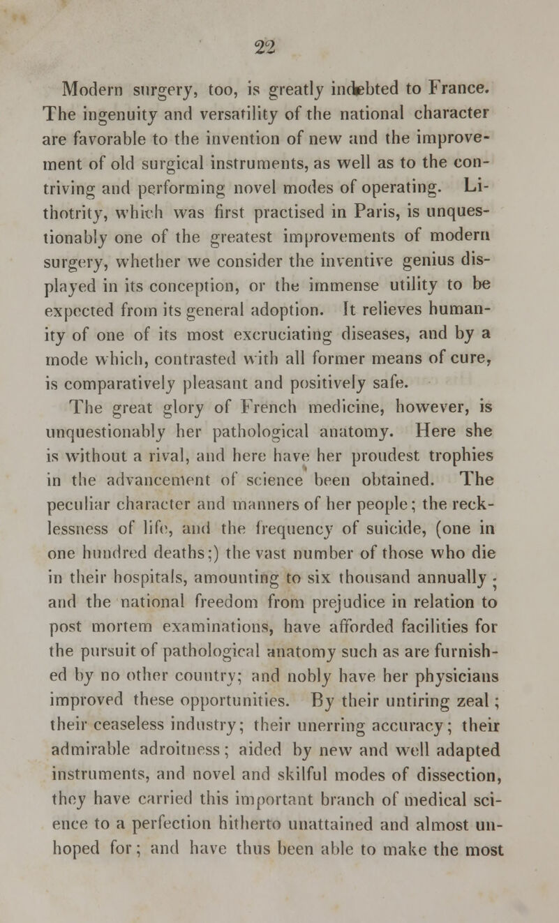 Modern surgery, too, is greatly indebted to France. The ingenuity and versatility of the national character are favorable to the invention of new and the improve- ment of old surgical instruments, as well as to the con- triving and performing novel modes of operating. Li- thotrity, which was first practised in Paris, is unques- tionably one of the greatest improvements of modern surgery, whether we consider the inventive genius dis- played in its conception, or the immense utility to be expected from its general adoption. It relieves human- ity of one of its most excruciating diseases, and by a mode which, contrasted with all former means of cure, is comparatively pleasant and positively safe. The great glory of French medicine, however, is unquestionably her pathological anatomy. Here she is without a rival, and here have her proudest trophies in the advancement of science been obtained. The peculiar character and manners of her people; the reck- lessness of life, and the frequency of suicide, (one in one hundred deaths;) the vast number of those who die in their hospitals, amounting to six thousand annually • and the national freedom from prejudice in relation to post mortem examinations, have afforded facilities for the pursuit of pathological anatomy such as are furnish- ed by no other country; and nobly have her physicians improved these opportunities. By their untiring zeal; their ceaseless industry; their unerring accuracy; their admirable adroitness; aided by new and well adapted instruments, and novel and skilful modes of dissection, they have carried this important branch of medical sci- ence to a perfection hitherto unattained and almost un- hoped for; and have thus been able to make the most