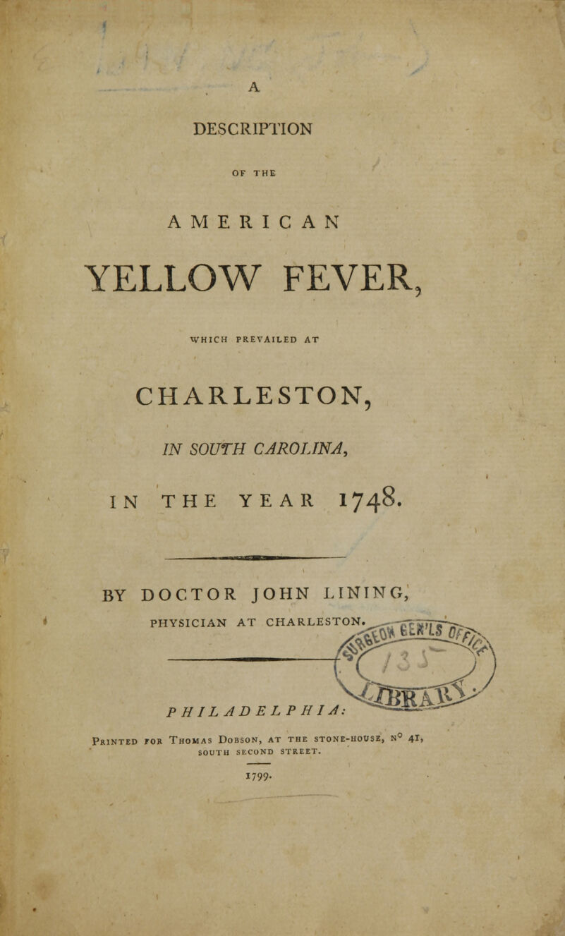 DESCRIPTION AMERICAN YELLOW FEVER WHICH PREVAILED AT CHARLESTON, IN SOUTH CAROLINA, IN THE YEAR 1748. BY DOCTOR JOHN LINING, PHYSICIAN AT CHARLESTON. S$ P H IL A D EL P H I A. '0jmLm? *GimK$& Printed for Thomas Dobson, at the stone-house, n° 41, south second street. 1799-