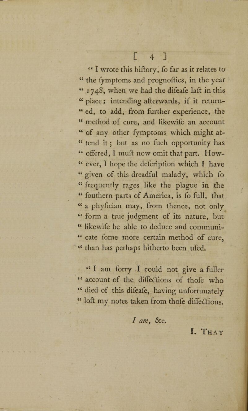 11 I wrote this hiftory, fo far as it relates to  the fymptoms and prognoftics, in the year  1748, when we had the difeafe laft in this  place; intending afterwards, if it return-  ed, to add, from further experience, the  method of cure, and likewife an account  of any other fymptoms which might at-  tend it; but as no fuch opportunity has  offered, I mull now omit that part. How- *' ever, I hope the defcription which 1 have  given of this dreadful malady, which fo  frequently rages like the plague in the  fouthern parts of America, is fo full, that  a phyfician may, from thence, not only  form a true judgment of its nature, but  likewife be able to deduce and communi- *• cate fome more certain method of cure,  than has perhaps hitherto been ufed. I am forry I could not give a fuller  account of the dilfedions of thofe who 14 died of this difeafe, having unfortunately  loft my notes taken from thofe diifedions. I am, &c. I. That