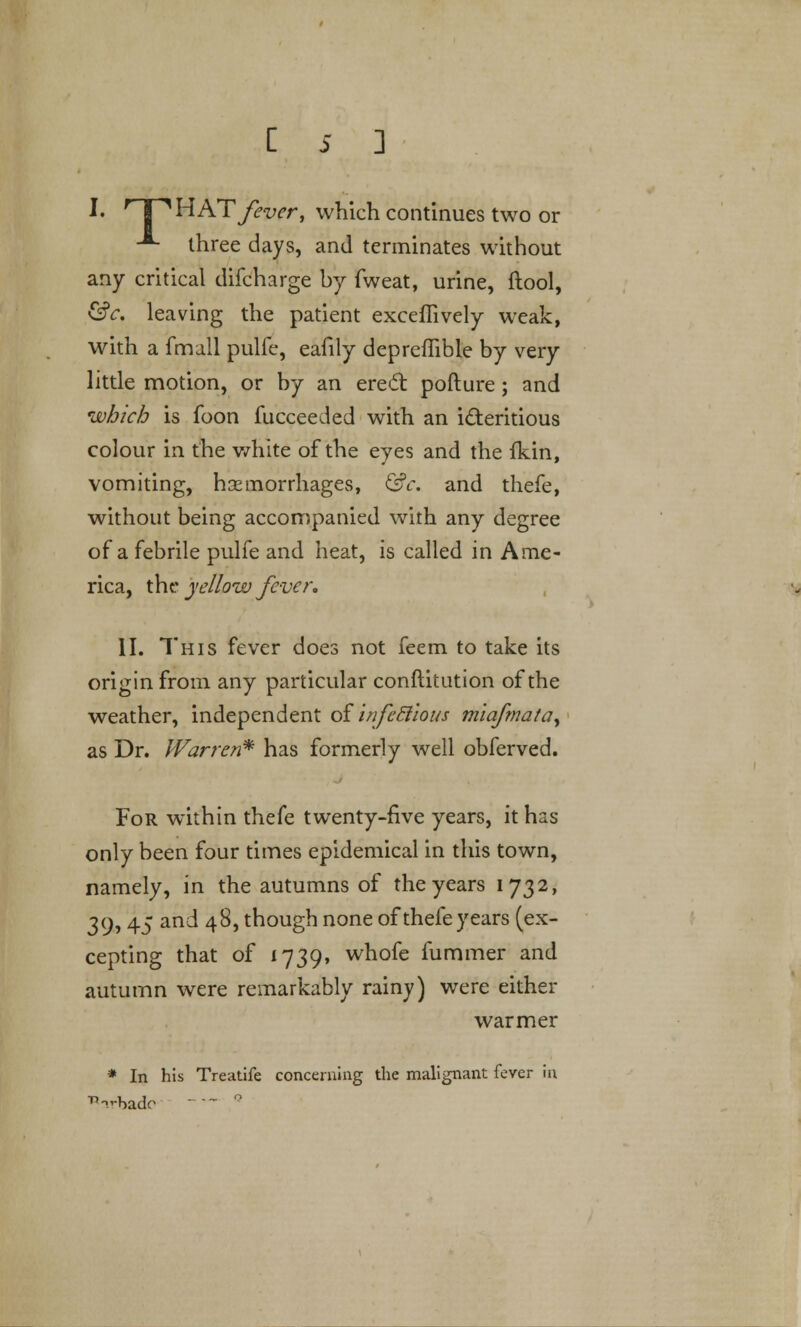 c !• HPHAT/mr, which continues two or -*- three days, and terminates without any critical difcharge by fweat, urine, (tool, &c. leaving the patient exceffively weak, with a fmall pulfc, eafily depreflible by very little motion, or by an erect pofture; and 'which is foon fucceeded with an i£teritious colour in the white of the eyes and the fkin, vomiting, haemorrhages, &c. and thefe, without being accompanied with any degree of a febrile pulfe and heat, is called in Ame- rica, the yellow fever* II. This fever does not feem to take its origin from any particular conftitution of the weather, independent of infecllous miafmata, as Dr. Warren* has formerly well obferved. For within thefe twenty-five years, it has only been four times epidemical in this town, namely, in the autumns of the years 1732, 39,45 and 48, though none of thefe years (ex- cepting that of 1739, whofe fummer and autumn were remarkably rainy) were either warmer * In his Treatife concerning the malignant fever in 15 nrhadc 