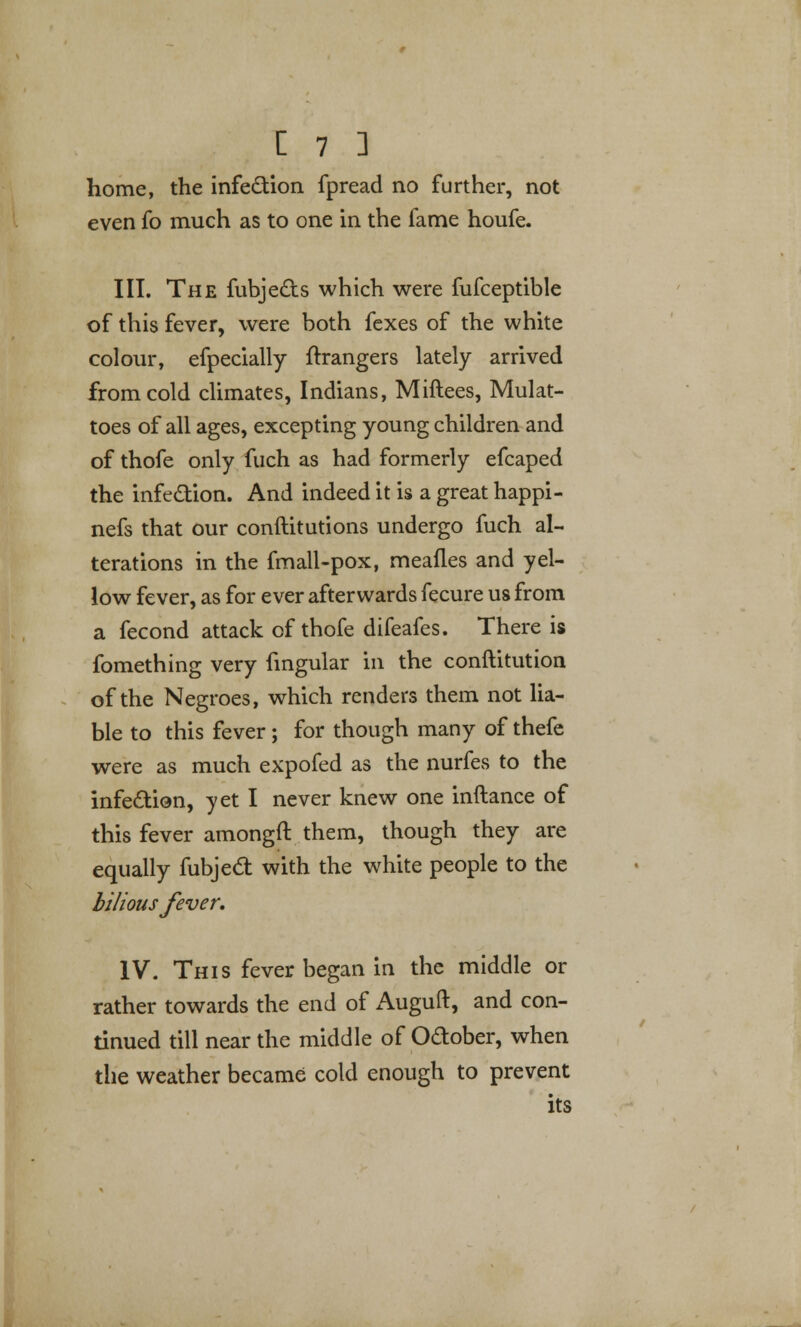 home, the infection fpread no further, not even fo much as to one in the fame houfe. III. The fubjects which were fufceptible of this fever, were both fexes of the white colour, efpecially {hangers lately arrived from cold climates, Indians, Miftees, Mulat- toes of all ages, excepting young children and of thofe only fuch as had formerly efcaped the infection. And indeed it is a great happi- nefs that our conftitutions undergo fuch al- terations in the fmall-pox, meafles and yel- low fever, as for ever afterwards fecure us from a fecond attack of thofe difeafes. There is fomething very fingular in the conftitution of the Negroes, which renders them not lia- ble to this fever; for though many of thefe were as much expofed as the nurfes to the infection, yet I never knew one inftance of this fever amongft them, though they are equally fubject with the white people to the bilious fever. IV. This fever began in the middle or rather towards the end of Auguft, and con- tinued till near the middle of October, when the weather became cold enough to prevent its