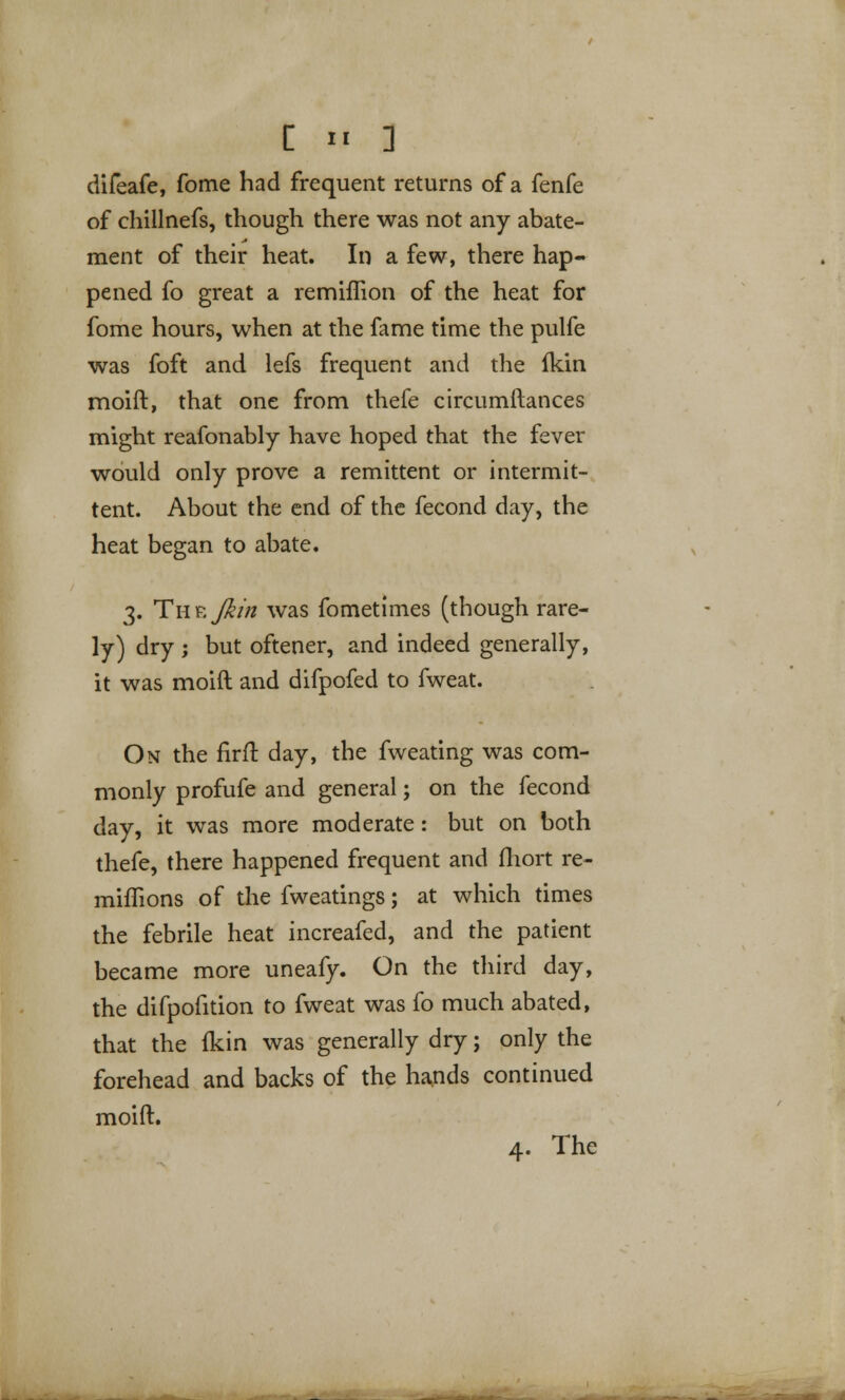 difeafe, fome had frequent returns of a fenfe of chillnefs, though there was not any abate- ment of their heat. In a few, there hap- pened fo great a remiflion of the heat for fome hours, when at the fame time the pulfe was foft and lefs frequent and the fkin moift, that one from thefe circumftances might reafonably have hoped that the fever would only prove a remittent or intermit- tent. About the end of the fecond day, the heat began to abate. 3. TuF.J&in was fometimes (though rare- ly) dry ; but oftener, and indeed generally, it was moift and difpofed to fweat. On the firft day, the fweating was com- monly profufe and general; on the fecond day, it was more moderate: but on both thefe, there happened frequent and fhort re- miffions of the fweatings; at which times the febrile heat increafed, and the patient became more uneafy. On the third day, the difpofition to fweat was fo much abated, that the Ikin was generally dry; only the forehead and backs of the hands continued moift. 4. The