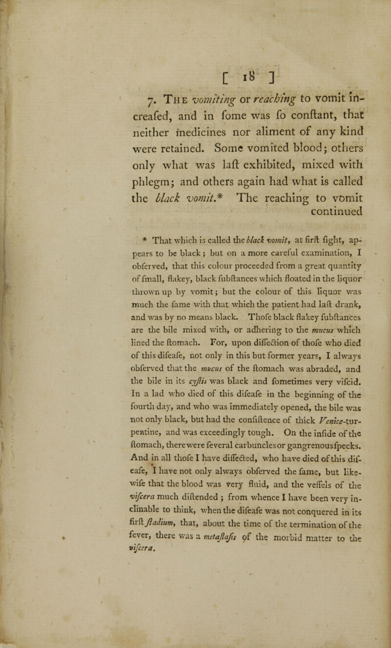 7. The vomiting ox reaching to vomit in- creafed, and in fome was fo conftant, that neither medicines nor aliment of any kind were retained. Some vomited blood; others only what was laft exhibited, mixed with phlegm; and others again had what is called the black vomit.* The reaching to vomit continued * That which is called the black vomit, at firft fight, ap- pears to be black; but on a more careful examination, I obferved, that this colour proceeded from a great quantity of fmall, flakey, black fubftances which floated in the liquor thrown up by vomit; but the colour of this liquor was much the fame with that which the patient had laft drank, and was by no means black. Thofe black flakey fubftances are the bile mixed with, or adhering to the mucus which lined the ftomach. For, upon diffettion of thofe who died of this difeafe, not only in this but former years, I always obferved that the mucus of the ftomach was abraded, and the bile in its cyjlis was black and fometimes very vifcid. In a lad who died of this difeafe in the beginning of the fourth day, and who was immediately opened, the bile was not only black, but had the confiftence of thick VemceAyyt- pentine, and was exceedingly tough. On the infide of the ftomach, there were feveral carbuncles or gangrenousfpecks. And in all thofe I have diffe&ed, who have died of this dif- eafe, I have not only always obferved the fame, but like- wife that the blood was very fluid, and the veffels of the vifcera much diftended ; from whence I have been very in- clinable to think, when the difeafe was not conquered in its ftr&Jladium, that, about the time of the termination of the fever, there was a metajlafts of the morbid matter to the vifecra.