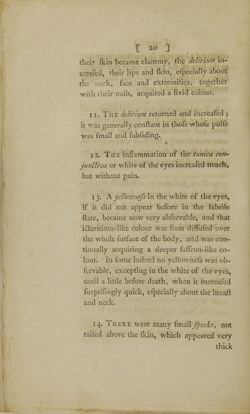 their (kin became clammy, the delirium in- creafed, their lips and fldn, efpecially about tl, reck, face and extremities, together with their nails, acquired a livid colour. 11. The delirium returned and increafed ; it was generally conftant in thofe whofe pulfe was frhall and fubfiding. 12. The inflammation of the tunica con- juntliva or white of the eyes increafed much, but without pain. 13. A yellozvnefs in the white of the eyes, if it did not appear before in the febrile (late, became now very obfervable, and that i£teritious-Iike colour was foon dirFufed over the whole furface of the body, and was con- tinually acquiring a deeper funron-like co- lour. In forne indeed no yellownefs was ob- fervable, excepting in the white of the eyes, until a little before death, when it increafed furprifmgly quick, efpecially about the brcaft and neck. 14. There were many fmzlifpecfa, not raifed above the (kin, which appeared very thick