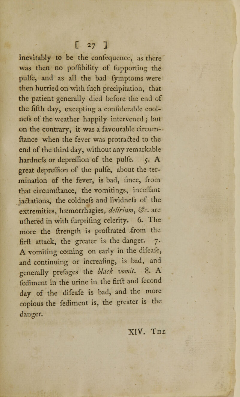 inevitably to be the confluence, as there was then no poffibility of fupporting the pulfe, and as all the bad fymptoms were then hurried on with fuch precipitation, that the patient generally died before the end of the fifth day, excepting a conliderable cool- nefs of the weather happily intervened ; but on the contrary, it was a favourable circum- ftance when the fever was protracted to the end of the third day, without any remarkable hardnefs or depreffion of the pulfe. 5. A great deprefTion of the pulfe, about the ter- mination of the fever, is bad, iince, from that circumftance, the vomitings, inceffant jactations, the coldnefs and lividnefs of the extremities, hasmorrhagies, delirium, &c. are ufhered in with furprifing celerity. 6. The more the ftrength is proftrated irom the firft attack, the greater is the danger. 7. A vomiting coming on early in the difeafe, and continuing or increafing, is bad, and generally prefages the black vomit. 8. A fediment in the urine in the firft and fecond day of the difeafe is bad, and the more copious the fediment is, the greater is the danger. XIV. The