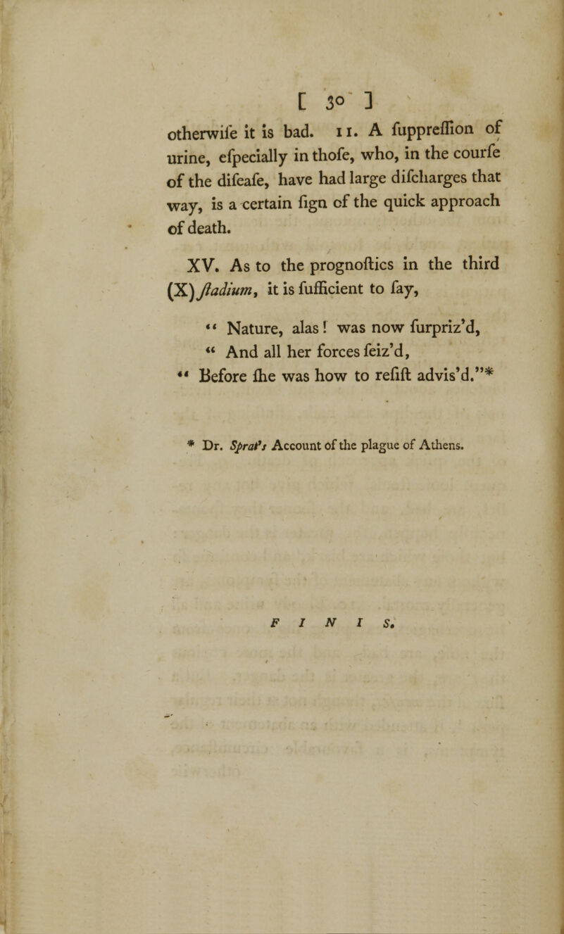 [ 3° ] otherwiie it is bad. n. A fuppreflion of urine, efpecially in thofe, who, in the courfe of the difeafe, have had large difcharges that way, is a certain fign of the quick approach of death. XV. As to the prognoftics in the third (X)J?adium, it is fufficient to fay,  Nature, alas! was now furpriz'd,  And all her forces feiz'd, ** Before fhe was how to refift advis'd.* Dr. Sprat11 Account of the plague of Athens. FINIS,