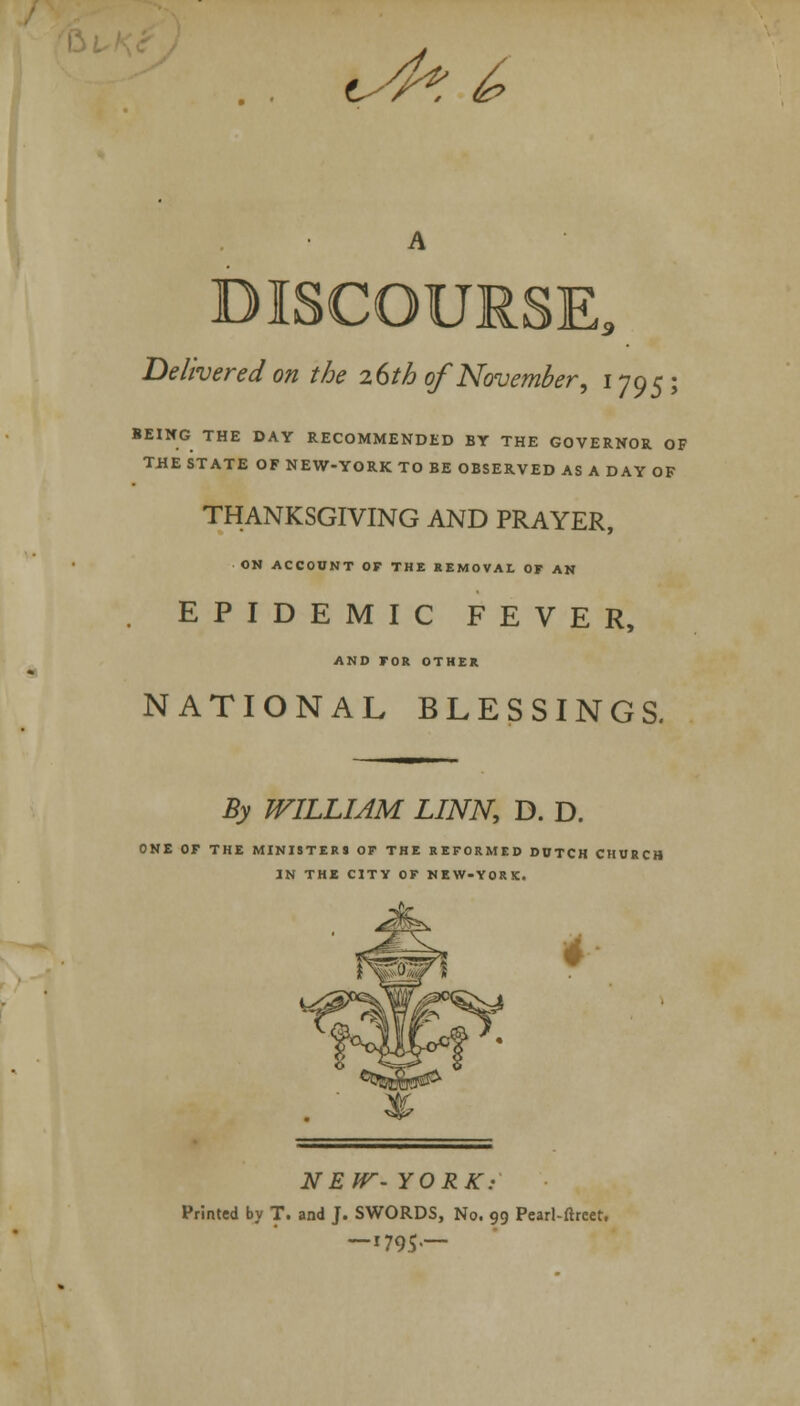 <^% ^ DISCOURSE, Delivered on the 26th of November, 1795 ; BEING THE DAY RECOMMENDED BY THE GOVERNOR OP THE STATE OF NEW-YORK TO BE OBSERVED AS A DAY OF THANKSGIVING AND PRAYER, ON ACCOUNT OF THE REMOVAL OF AN EPIDEMIC FEVER, AND FOR OTHER NATIONAL BLESSINGS. By WILLIAM LINN, D. D. ONE OF THE MINISTERS OF THE REFORMED DDTCH CHURCH IN THE CITY OF NEW-YORK. NEW- YORK: Printed by T. and J. SWORDS, No. 99 Pearl-ftrcet. — 1795—