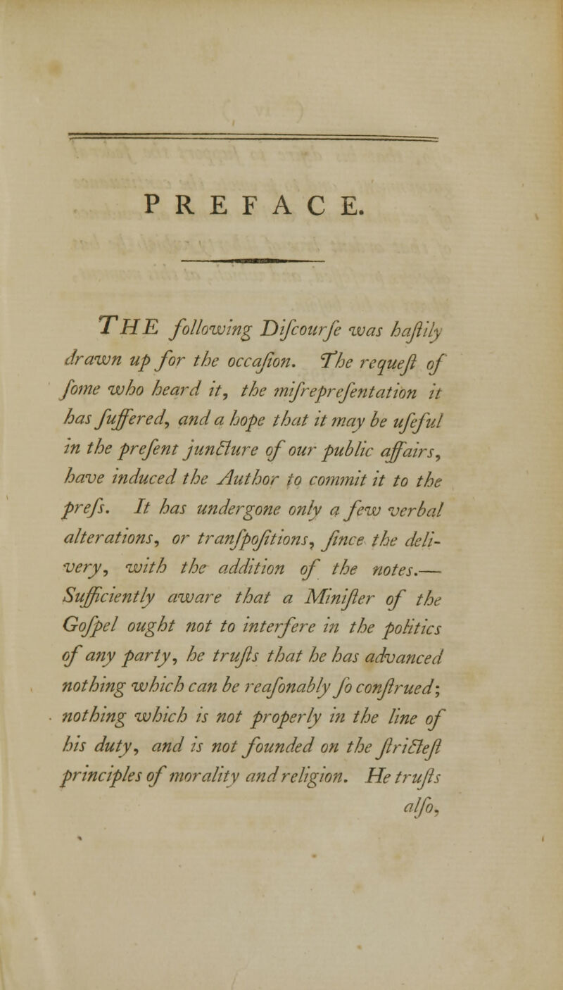 PREFACE. THE following Difcourfe was ha/lily drawn up for the occafon. The requeji of fome who heard it, the mifreprefentation it has fuffered, and a hope that it may be ufeful in the prefent juncture of our public affairs, have induced the Author to commit it to the prefs. It has undergone only a few verbal alterations, or tranfpoftions, fince the deli- very, with the addition of the notes.— Sufficiently aware that a Minifler of the Go/pel ought not to interfere in the politics of any party, he trufls that he has advanced nothing which can be reafonably jo conjlrued; nothing which is not properly in the line of his duty, and is not founded on the fricleft principles of morality and religion. He trufls alfo.