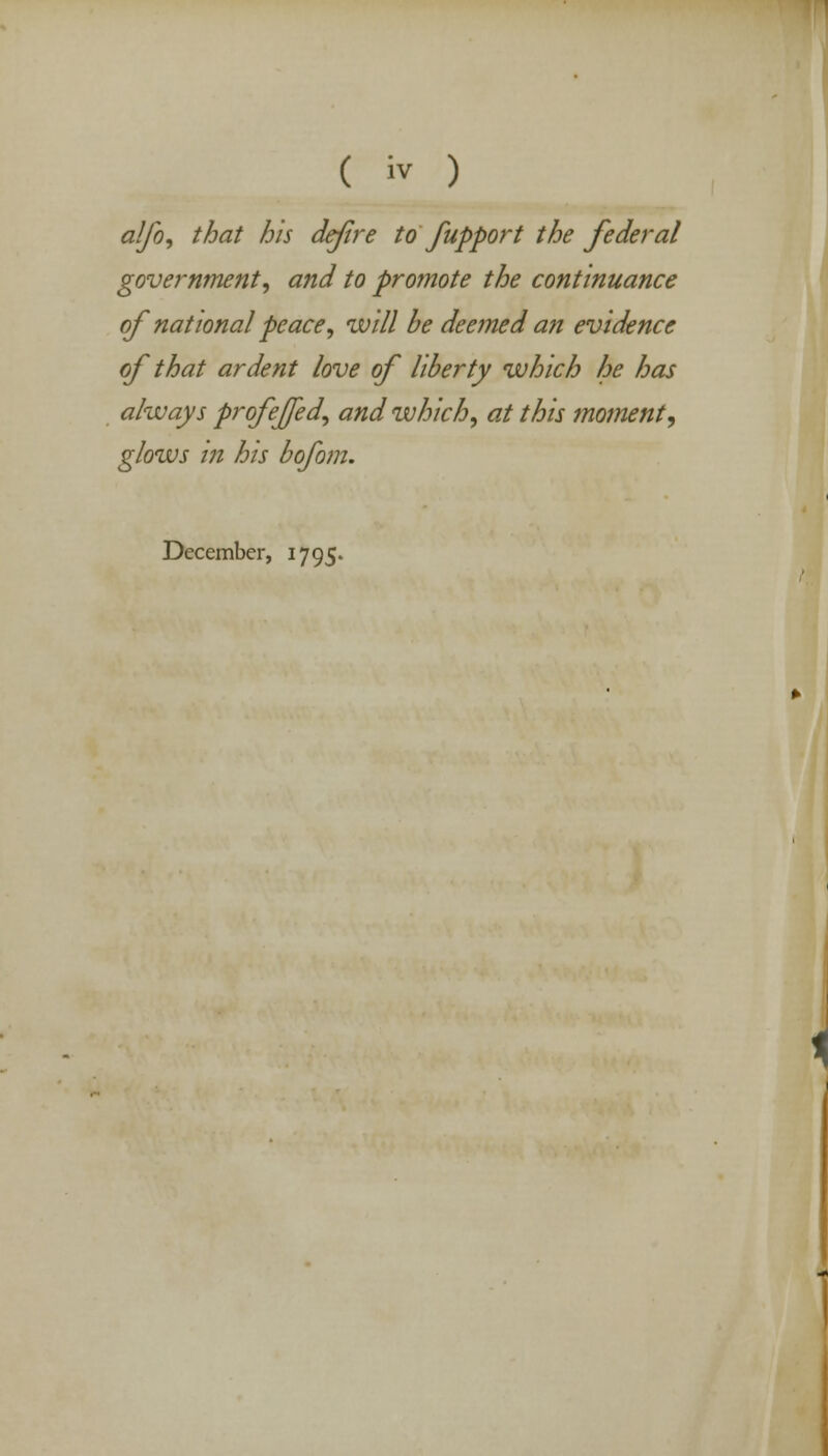 alfo, that his defre to fupport the federal government, and to promote the continuance of national peace, will be deemed an evidence of that ardent love of liberty which he has always profejjed, and which, at this moment, glows in his bofom. December, 1795. <