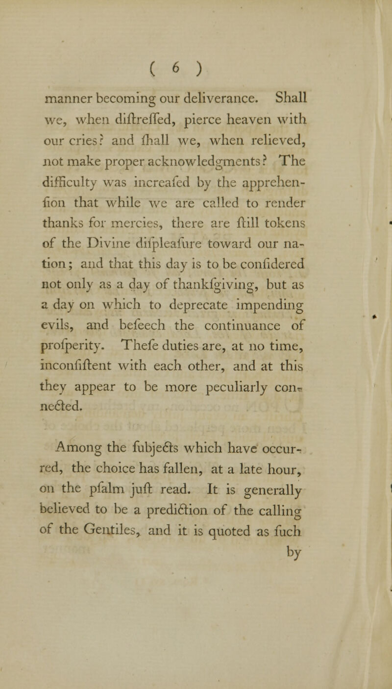 manner becoming our deliverance. Shall we, when diftrefled, pierce heaven with our cries? and mall we, when relieved, not make proper acknowledgments ? The difficulty was increafed by the apprehen- iion that while we are called to render thanks for mercies, there are ftill tokens of the Divine difpleafure toward our na- tion ; and that this day is to be confidered not only as a day of thankfgiving, but as a day on which to deprecate impending evils, and befeech the continuance of profperity. Thefe duties are, at no time, inconfiftent with each other, and at this they appear to be more peculiarly conr necled. Among the fubjec~ts which have occur- red, the choice has fallen, at a late hour, on the pfalm juft read. It is generally believed to be a prediction of the calling of the Gentiles, and it is quoted as fuch by