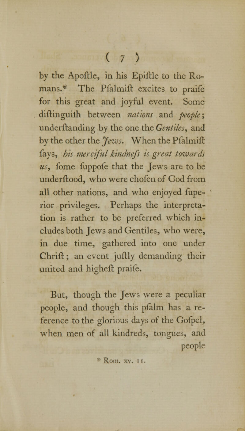 by the Apoftle, in his Epiftle to the Ro- mans.* The Pfalmift excites to praife for this great and joyful event. Some diftinguilh between nations and people; underftanding by the one the Gentiles, and by the other the Jews. When the Pfalmift fays, his merciful kindnefs is great towards us, fome fuppofe that the Jews are to be underftood, who were chofen of God from all other nations, and who enjoyed fupe- rior privileges. Perhaps the interpreta- tion is rather to be preferred which in- cludes both Jews and Gentiles, who were, in due time, gathered into one under Chrift; an event juftly demanding their united and higheft praife. But, though the Jews were a peculiar people, and though this pfalm has a re- ference to the glorious days of the Gofpel, when men of all kindreds, tongues, and people Rom. xv. xi.