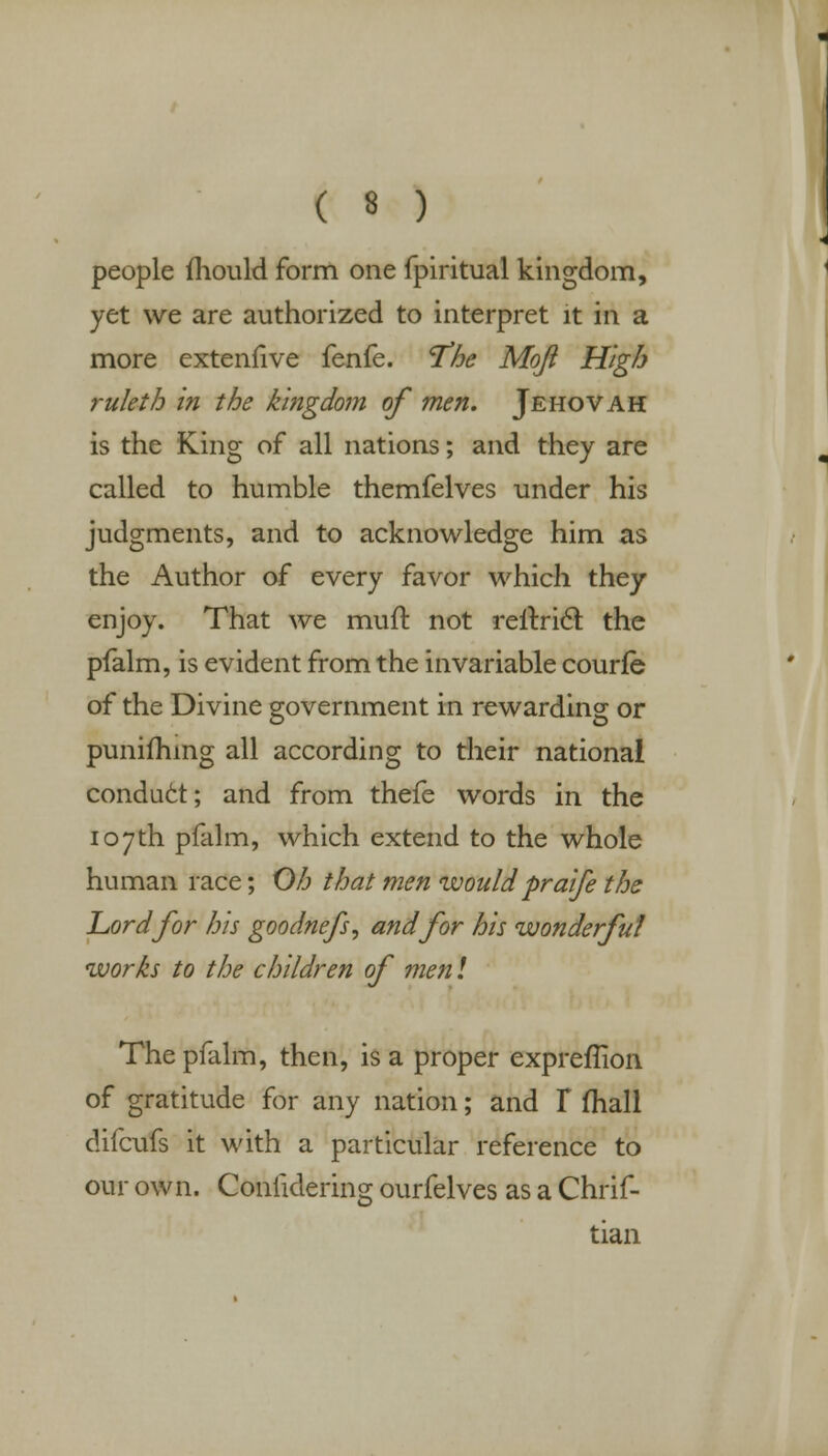 people mould form one fpiritual kingdom, yet we are authorized to interpret it in a more exteniive fenfe. T'he Mqft High ruleth in the kingdom of men. Jehovah is the King of all nations; and they are called to humble themfelves under his judgments, and to acknowledge him as the Author of every favor which they enjoy. That we mutt: not reftricl the pfalm, is evident from the invariable courfe of the Divine government in rewarding or punifhing all according to their national conduct; and from thefe words in the 107th pfalm, which extend to the whole human race; Oh that men would praife the Lord for his goodnefs, and for his wonderful works to the children of men! The pfalm, then, is a proper expreffion of gratitude for any nation; and T mail difcufs it with a particular reference to our own. Conlidering ourfelves as a Chrif- tian
