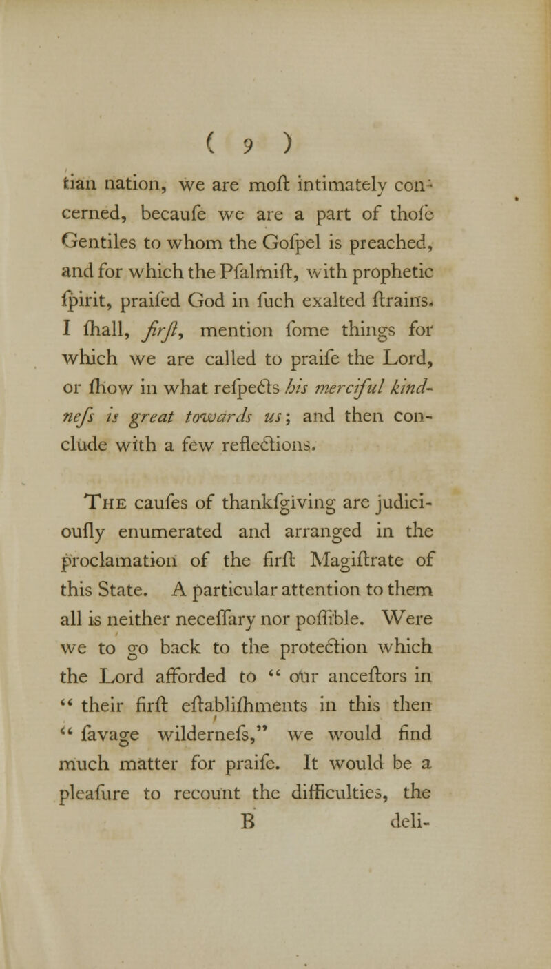 fcian nation, we are mofl intimately con- cerned, becaufe we are a part of thoie Gentiles to whom the Gofpel is preached, and for which the Pfalmift, with prophetic fpirit, praifed God in fuch exalted (trains- I (hall, firji, mention lbme things for which we are called to praife the Lord, or (how in what refpects his merciful kind- ncfs is great towards us; and then con- clude with a few reflections, The caufes of thankfgiving are judici- oufly enumerated and arranged in the proclamation of the firit. Magiftrate of this State. A particular attention to them all is neither neceflary nor porli'ble. Were we to go back to the protection which the Lord afforded to  our anceftors in  their firft eirablimments in this then  (avage wildernefs, we would find much matter for praife. It would be a pleafure to recount the difficulties, the B deli-