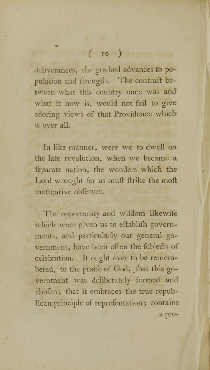 deliverances, the gradual advances to po- pulation and flrength. The contrail be- tween what this country once was and what it now is, would not fail to give adoring views of that Providence which is over all. In like manner, were we to dwell on the late revolution, when we became a leparate nation, the wonders which the Lord wrought for us muft ftrike the moft inattentive obferver. The opportunity and wifdorn likewife which were given us to eflablilh govern- ments, and particularly our general go- vernment, have been often the fubjecls of celebration. It ought ever to be remem- bered, to the praife of God, ^that this go- vernment was deliberately formed and chofen; that it embraces the true repub- lican principle of reprefentation; contains a pro-