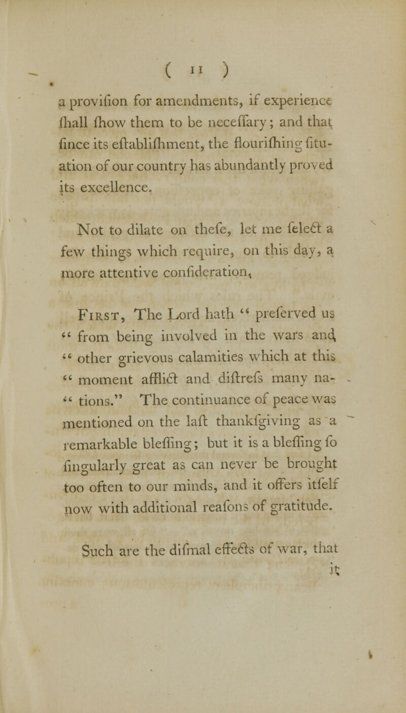 a provifion for amendments, if experience (hall mow them to be neceflary; and that fince its eftablimment, the flourifliing fitu- ation of our country has abundantly proved its excellence. Not to dilate on thefe, let me felect a few things which require, on this day, a more attentive consideration < First, The Lord hath  preierved us «' from being involved in the wars and, 46 other grievous calamities which at this  moment afflict and diftrefs many na-  tions. The continuance of peace was mentioned on the lair, thankfgiving as a remarkable bleffing; but it is a bleffing fo Angularly great as can never be brought too often to our minds, and it offers itfelf now with additional reafons of gratitude. Such are the difmal efTecls o\ war, that k