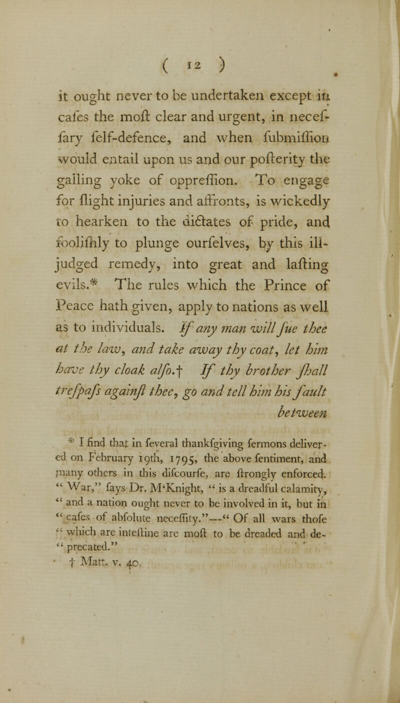 ( >* ) it ought never to be undertaken except in cafes the mod clear and urgent, in necef- fary felf-defence, and when fubmilliou would entail upon us and our pofterity the galling yoke of oppreflion. To engage for flight injuries and affronts, is wickedly to hearken to the dictates of pride, and roolimly to plunge ourfelves, by this ill- judged remedy, into great and lafting evils.* The rules which the Prince of Peace hath given, apply to nations as well as to individuals. If any man willJue thee at the law, and take away thy coat, let him have thy cloak alfo.f If thy brother fhall trefpafs againjl thee, go and tell him his fault between * I find that in feveral thankfgiving fermons deliver- ed on February igdi, 1795, die above fentiment, and rnany others in this difcourfe, are ftrongly enforced.  War, fays Dr. M'Knight, f is a dreadful calamity, *' and a nation ought never to be involved in it, but in  cafes of abfolute necefiity.— Of all wars thofe <? which are inteftine arc moft to be dreaded and de-  precated. • f Matt. v. 40.