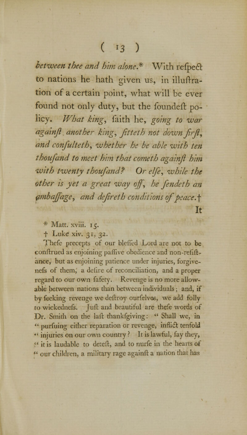 between thee and him a/one.* With refpecl to nations he hath given us, in illuftra- tion of a certain point, what will be ever found not only duty, but the foundeft po- licy. What king, faith he, going to war againji. another king, fitteth not dozvnfrf, and confulteth, whether he be able with ten thoufand to meet him that cometh againji him with twenty thoufandf Or elfe, while the other is yet a great way off, he fendeth an ambaffage, and dejireth conditions of peace.\ It * Matt, xviii. 15. f Luke xiv. 31, 32. Thefe precepts of our blefTed Lord are not to be conftrued as enjoining paffive obedience and non-refift- ance, but as enjoining patience under injuries, forgive- nefs of tbem, a delire of reconciliation, and a proper regard to our own fafety. Revenge is no more allow- able between nations than between individuals; and, if by feeking revenge we defrxoy ourfelvas, we add folly to wickednefs. Juft and beautiful are thefe words of Dr. Smith on the lair, thankfgiving:  Shall we, in  purfuing either reparation or revenge, inflict tenfold  injuries on our own country ? It is lawful, fay they,  it is laudable to deteft, and to nurfe in the hearts of f our children, a military rage againft a nation that has