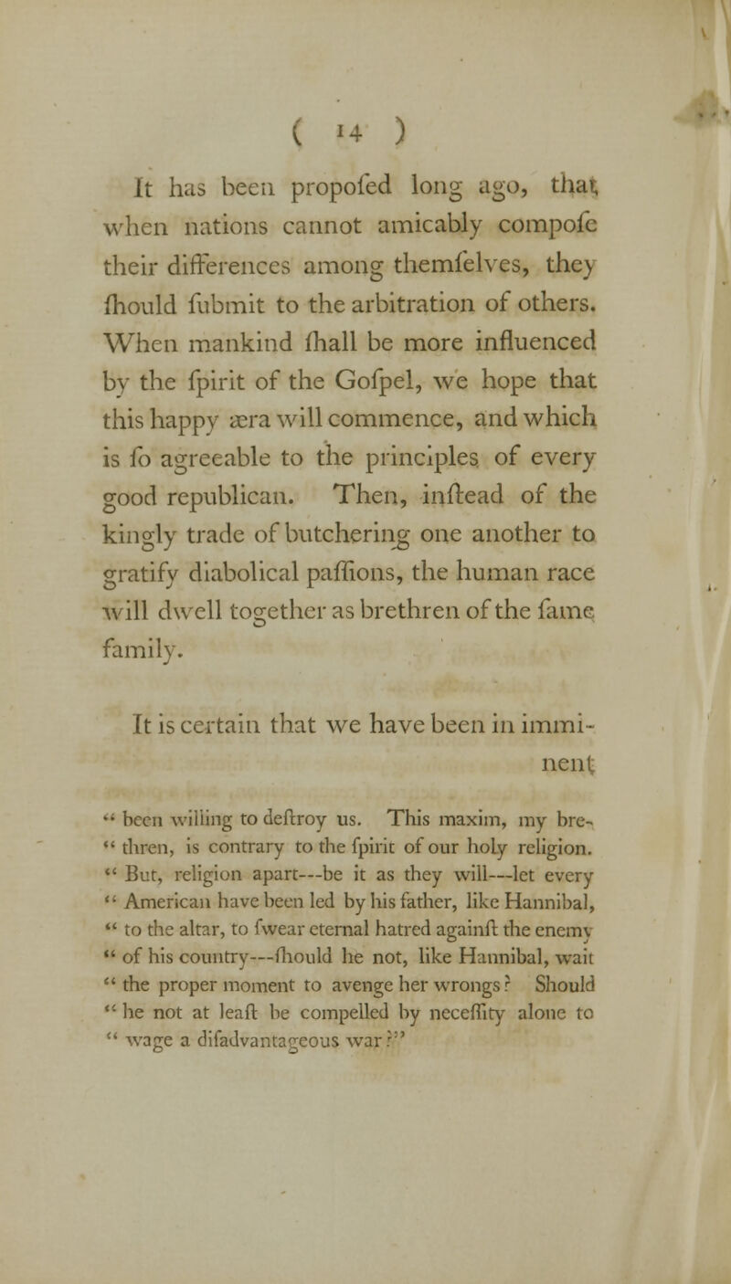 It has been propofed long ago, tiicn, when nations cannot amicably compofc their differences among themfelves, the> mould fubmit to the arbitration of others. When mankind mail be more influenced by the fpirit of the Gofpel, we hope that this happy aera will commence, and which is fo agreeable to the principles of every good republican. Then, inftead of the kingly trade of butchering one another to gratify diabolical paffions, the human race will dwell together as brethren of the fame family. It is certain that we have been in immi- nent  been willing to deftroy us. This maxim, my bre-  thren, is contrary to the fpirit of our holy religion.  But, religion apart—be it as they will—let every  American have been led by his father, like Hannibal,  to the altar, to fwear eternal hatred againft the cnemv  of his country—fhould he not, like Hannibal, wait the proper moment to avenge her wrongs ? Should  he not at leaft be compelled by neceffity alone to  wage a disadvantageous war::'
