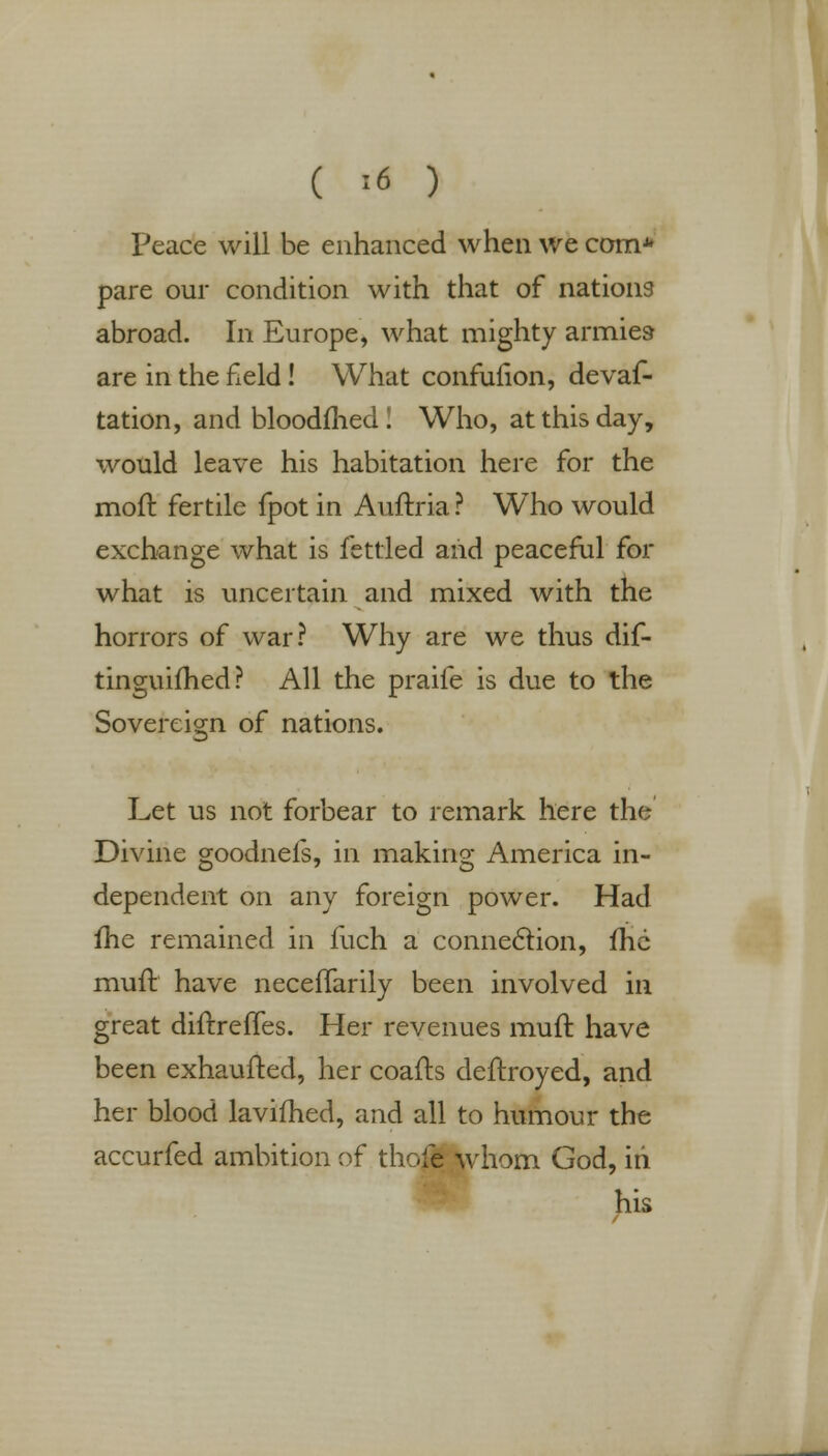 ( '>6 ) Peace will be enhanced when we com* pare our condition with that of nations abroad. In Europe, what mighty armies are in the field! What confunon, devaf- tation, and bloodfhed! Who, at this day, would leave his habitation here for the moft fertile fpot in Auftria ? Who would exchange what is fettled and peaceful for what is uncertain and mixed with the horrors of war? Why are we thus dif- tinguifhed? All the praife is due to the Sovereign of nations. Let us not forbear to remark here the Divine goodnefs, in making America in- dependent on any foreign power. Had me remained in fuch a connection, lhc muft have neceffarily been involved in great dinrelTes. Her revenues muft have been exhaufted, her coafts deftroyed, and her blood lavifhed, and all to humour the accurfed ambition of thofe whom God, in his