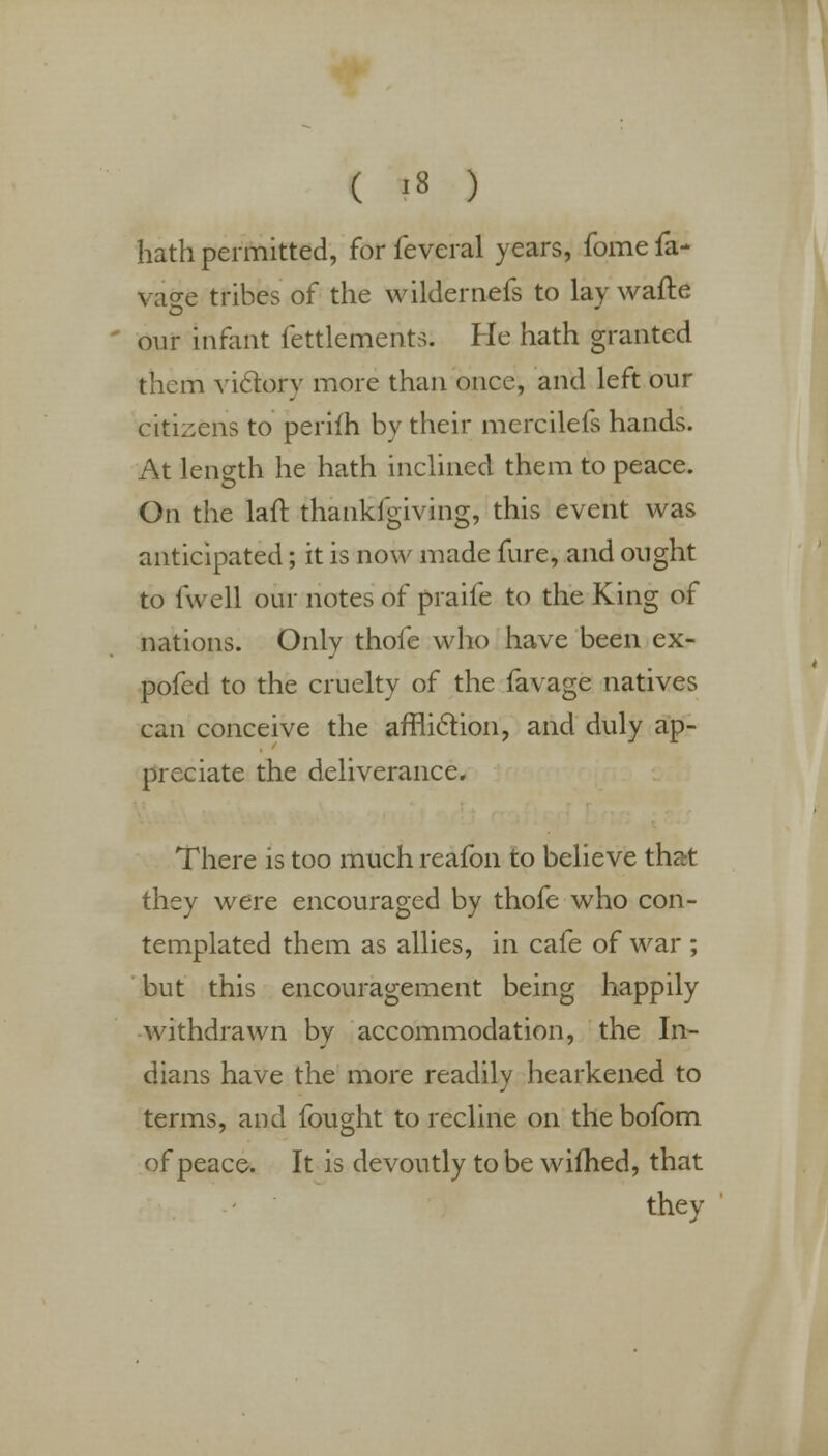 hath permitted, for feveral years, fome fa- vase tribes of the wilder nefs to lay wafte our infant fettlements. He hath granted them victory more than once, and left our citizens to perifh by their mercilefs hands. At length he hath inclined them to peace. On the laft thankfgiving, this event was anticipated; it is now made fure, and ought to fwell our notes of praife to the King of nations. Only thofe who have been ex- pofed to the cruelty of the favage natives can conceive the affliction, and duly ap- preciate the deliverance. There is too much reafon to believe that they were encouraged by thofe who con- templated them as allies, in cafe of war ; but this encouragement being happily withdrawn by accommodation, the In- dians have the more readily hearkened to terms, and fought to recline on the bofom of peace. It is devoutly to be wifhed, that they