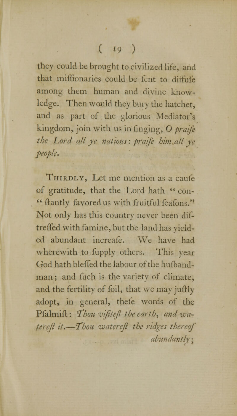 ( «9 ) they could be brought to civilized life, and that miffionaries could be lent to diffufe among them human and divine know- ledge. Then would they bury the hatchet, and as part of the glorious Mediator's kingdom, join with us in finging, O praife the Lord all yc nations: praife him all ye people. Thirdly, Let me mention as a caufe of gratitude, that the Lord hath  con-  llantly favored us with fruitful feafons.'7 Not only has this country never been dif- treffed with famine, but the land has yield- ed abundant increafe. We have had wherewith to fupply others. This vear God hath bleffed the labour of the hufband- man; and fuch is the variety of climate, and the fertility of foil, that we may juftly adopt, in general, thefe words of the Pfalmifl: 'Thou vijitejt the earth, and wa- terefi it.—T'hou waterejl the ridges thereof abundantly j