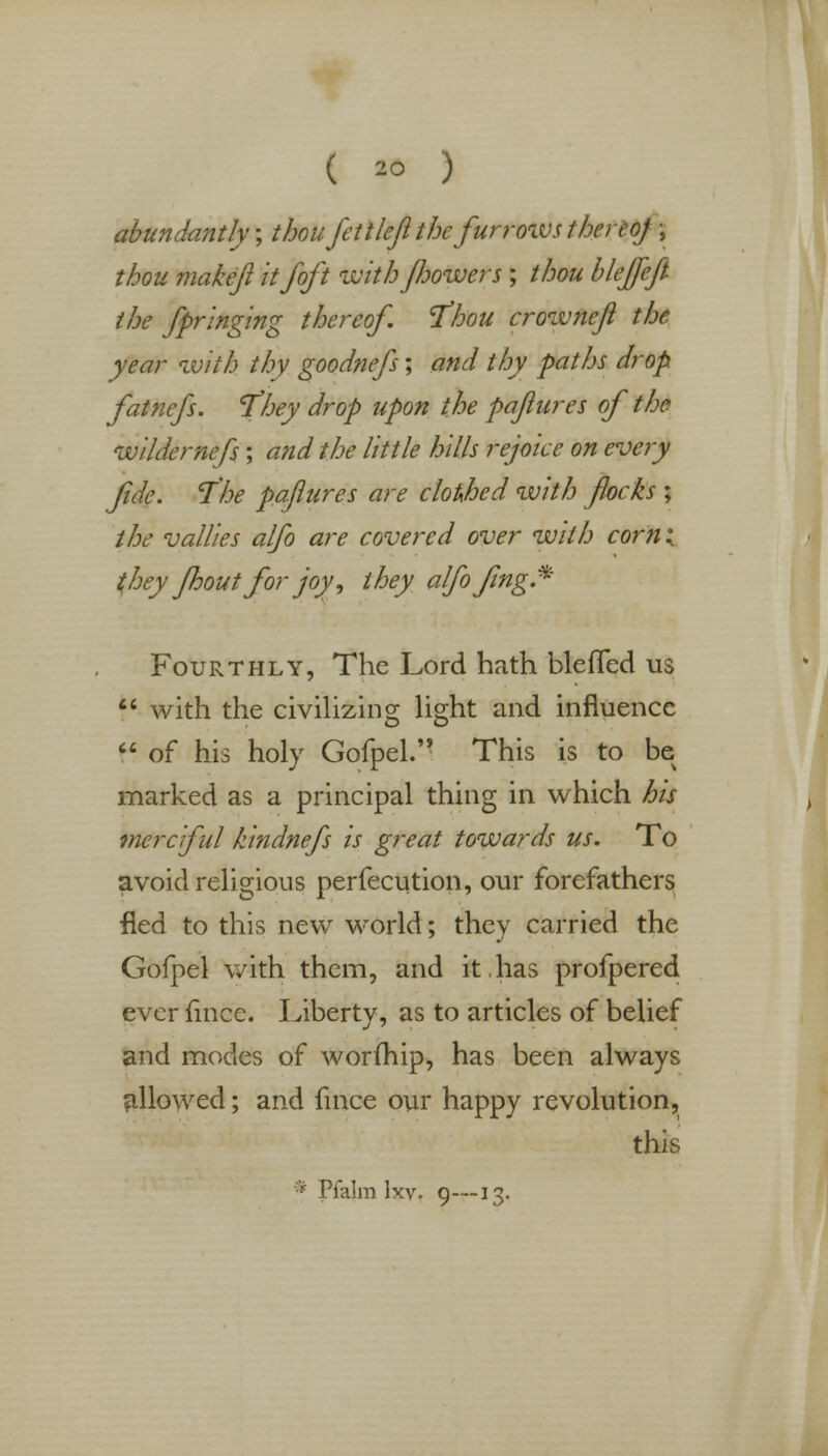 ( 2° ) abundantly; thou fctt left the fur rows thereof \ thou makeft it/oft with flowers ; thou bleffeft the Springing thereof. 'Thou crowneft the year with thy goodnefs; and thy paths drop fatnefs. They drop upon the paftures of the wildernefs; and the little hills rejoice on every fide. The paftures are clothed with flocks ; the vallies alfo are covered over with corn: they fhout for joy', they alfofing.* Fourthly, The Lord hath bleffed us  with the civilizing light and influence  of his holy Gofpel. This is to be marked as a principal thing in which his merciful kindnefs is great towards us. To avoid religious perfection, our forefathers fled to this new world; they carried the Gofpel with them, and it.has profpered ever mice. Liberty, as to articles of belief and modes of worlnip, has been always allowed; and fince our happy revolution, this * Pfalm lxv. 9—13.