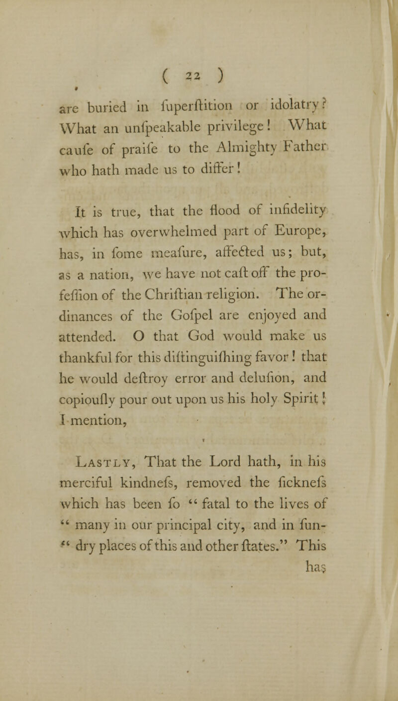 * are buried in iuperftition or idolatry r What an unfpeakable privilege ! What caufe of praiie to the Almighty Father who hath made us to differ! It is true, that the flood of infidelity which has overwhelmed part of Europe, has, in fome meafure, affected us; but, as a nation, we have not cait off the pro- fefiion of the Chriftian religion. The or- dinances of the Gofpel are enjoyed and attended. O that God would make us thankful for this diftinguifhing favor! that he would deftroy error and deluhon, and copioufly pour out upon us his holy Spirit J I mention, Lastly, That the Lord hath, in his merciful kindnefs, removed the ficknefs which has been fo  fatal to the lives of  many in our principal city, and in fun- ** dry places of this and other ftates. This ha$